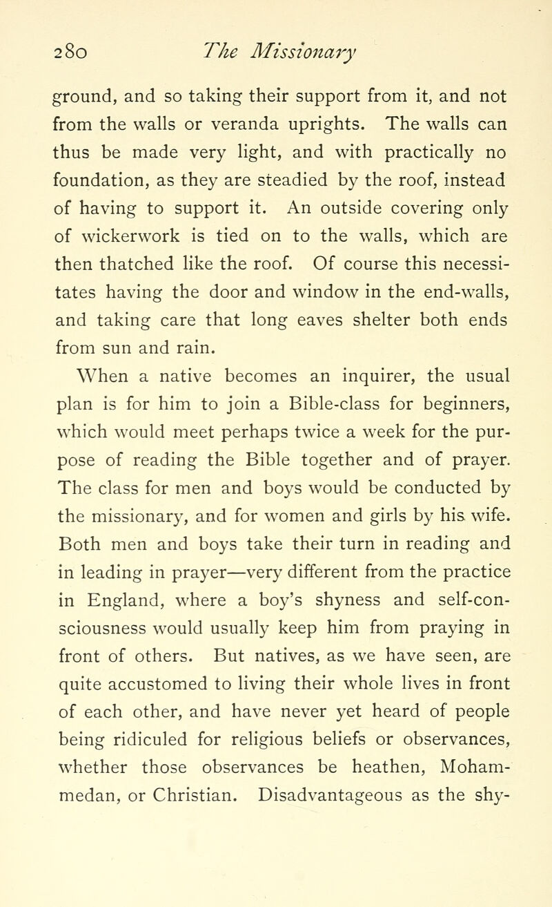 ground, and so taking their support from it, and not from the walls or veranda uprights. The walls can thus be made very light, and with practically no foundation, as they are steadied by the roof, instead of having to support it. An outside covering only of wickerwork is tied on to the walls, which are then thatched like the roof. Of course this necessi- tates having the door and window in the end-walls, and taking care that long eaves shelter both ends from sun and rain. When a native becomes an inquirer, the usual plan is for him to join a Bible-class for beginners, which would meet perhaps twice a week for the pur- pose of reading the Bible together and of prayer. The class for men and boys would be conducted by the missionary, and for women and girls by his wife. Both men and boys take their turn in reading and in leading in prayer—very different from the practice in England, where a boy's shyness and self-con- sciousness would usually keep him from praying in front of others. But natives, as we have seen, are quite accustomed to living their whole lives in front of each other, and have never yet heard of people being ridiculed for religious beliefs or observances, whether those observances be heathen, Moham- medan, or Christian. Disadvantageous as the shy-
