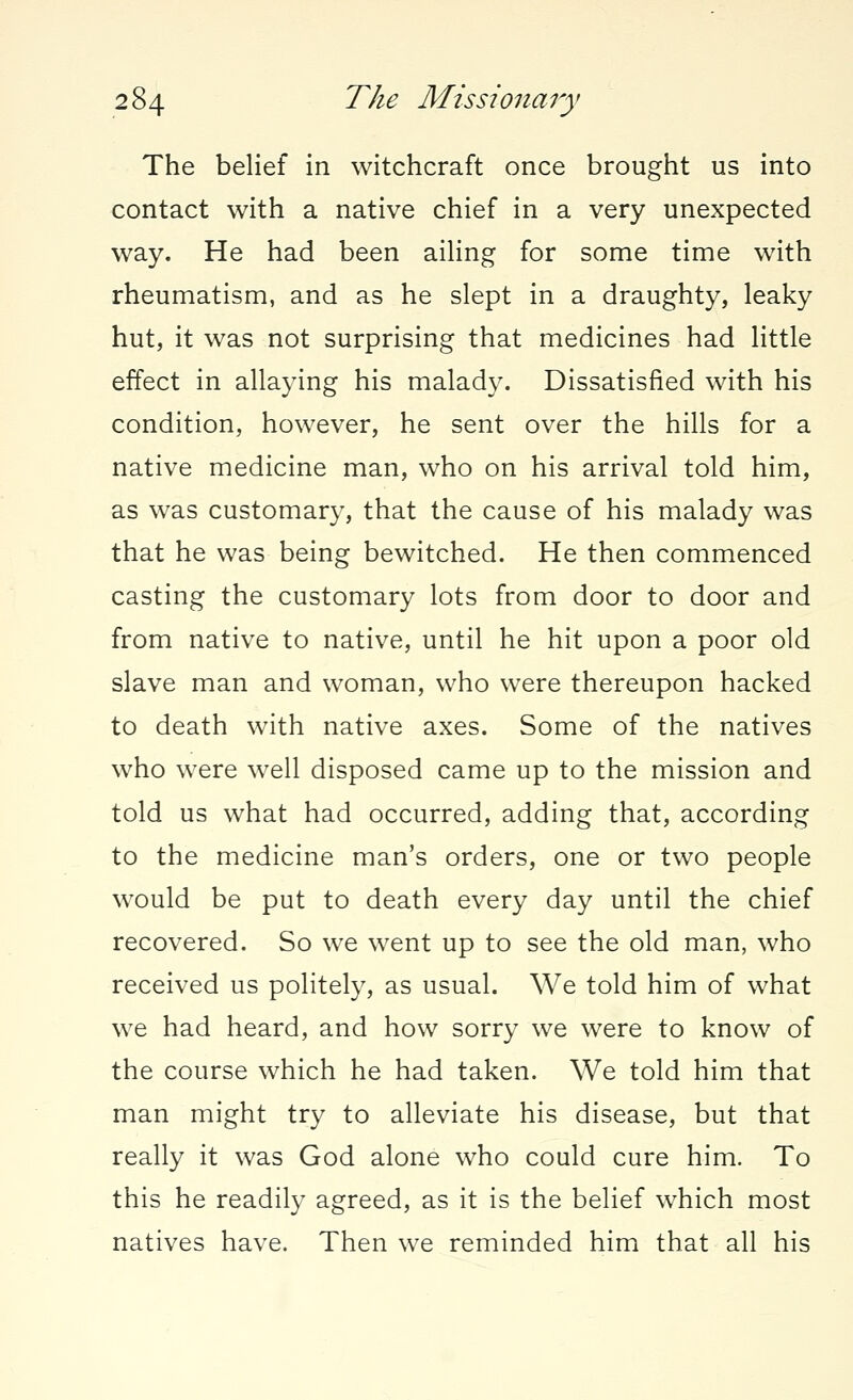 The belief in witchcraft once brought us into contact with a native chief in a very unexpected way. He had been ailing for some time with rheumatism, and as he slept in a draughty, leaky hut, it was not surprising that medicines had little effect in allaying his malady. Dissatisfied with his condition, however, he sent over the hills for a native medicine man, who on his arrival told him, as was customary, that the cause of his malady was that he was being bewitched. He then commenced casting the customary lots from door to door and from native to native, until he hit upon a poor old slave man and woman, who were thereupon hacked to death with native axes. Some of the natives who were well disposed came up to the mission and told us what had occurred, adding that, according to the medicine man's orders, one or two people would be put to death every day until the chief recovered. So we went up to see the old man, who received us politely, as usual. We told him of what we had heard, and how sorry we were to know of the course which he had taken. We told him that man might try to alleviate his disease, but that really it was God alone who could cure him. To this he readily agreed, as it is the belief which most natives have. Then we reminded him that all his