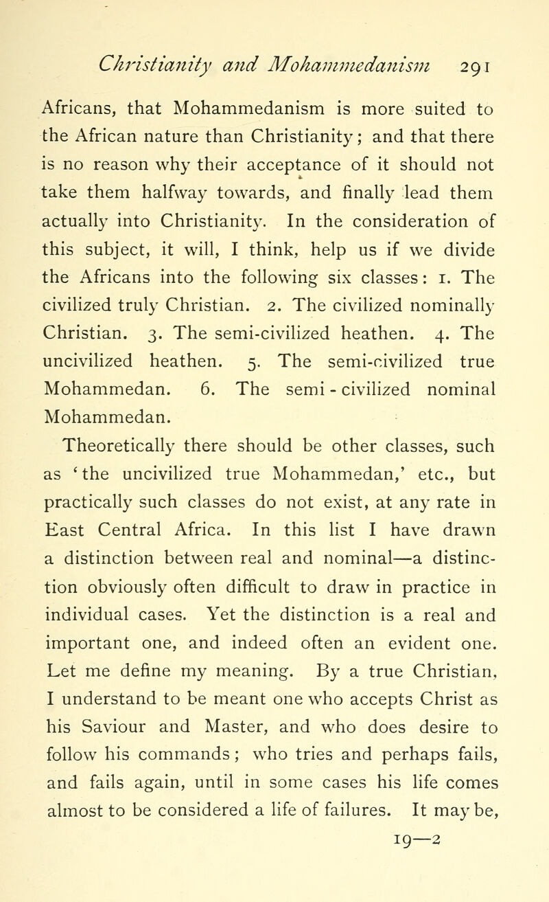 Africans, that Mohammedanism is more suited to the African nature than Christianity; and that there is no reason why their acceptance of it should not take them halfway towards, and finally lead them actually into Christianity. In the consideration of this subject, it will, I think, help us if we divide the Africans into the following six classes: 1. The civilized truly Christian. 2. The civilized nominally Christian. 3. The semi-civilized heathen. 4. The uncivilized heathen. 5. The semi-civilized true Mohammedan. 6. The semi - civilized nominal Mohammedan. Theoretically there should be other classes, such as 'the uncivilized true Mohammedan,' etc., but practically such classes do not exist, at any rate in East Central Africa. In this list I have drawn a distinction between real and nominal—a distinc- tion obviously often difficult to draw in practice in individual cases. Yet the distinction is a real and important one, and indeed often an evident one. Let me define my meaning. By a true Christian, I understand to be meant one who accepts Christ as his Saviour and Master, and who does desire to follow his commands; who tries and perhaps fails, and fails again, until in some cases his life comes almost to be considered a life of failures. It maybe, 19—2