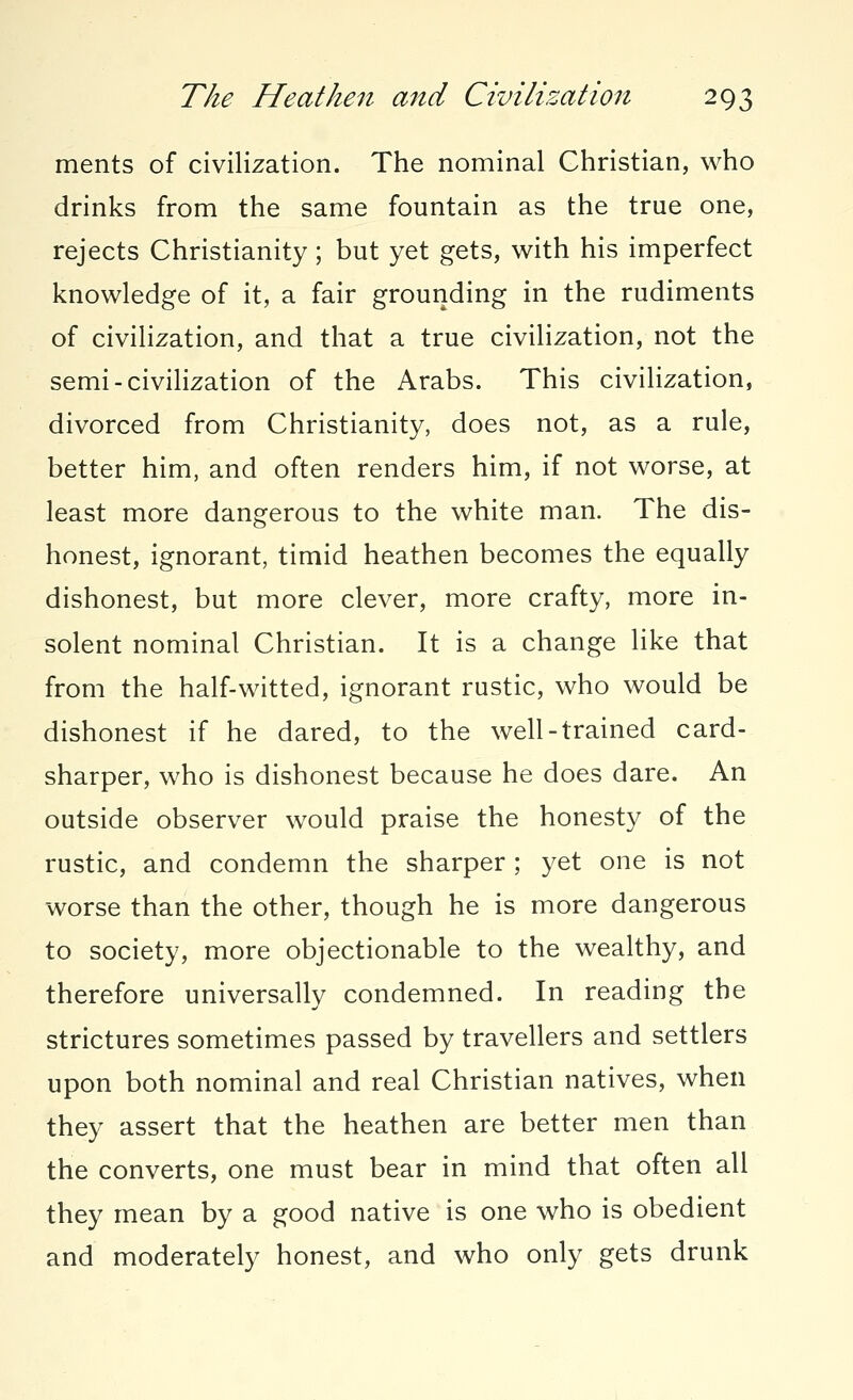 ments of civilization. The nominal Christian, who drinks from the same fountain as the true one, rejects Christianity; but yet gets, with his imperfect knowledge of it, a fair grounding in the rudiments of civilization, and that a true civilization, not the semi-civilization of the Arabs. This civilization, divorced from Christianity, does not, as a rule, better him, and often renders him, if not worse, at least more dangerous to the white man. The dis- honest, ignorant, timid heathen becomes the equally dishonest, but more clever, more crafty, more in- solent nominal Christian. It is a change like that from the half-witted, ignorant rustic, who would be dishonest if he dared, to the well-trained card- sharper, who is dishonest because he does dare. An outside observer would praise the honesty of the rustic, and condemn the sharper ; yet one is not worse than the other, though he is more dangerous to society, more objectionable to the wealthy, and therefore universally condemned. In reading the strictures sometimes passed by travellers and settlers upon both nominal and real Christian natives, when they assert that the heathen are better men than the converts, one must bear in mind that often all they mean by a good native is one who is obedient and moderately honest, and who only gets drunk