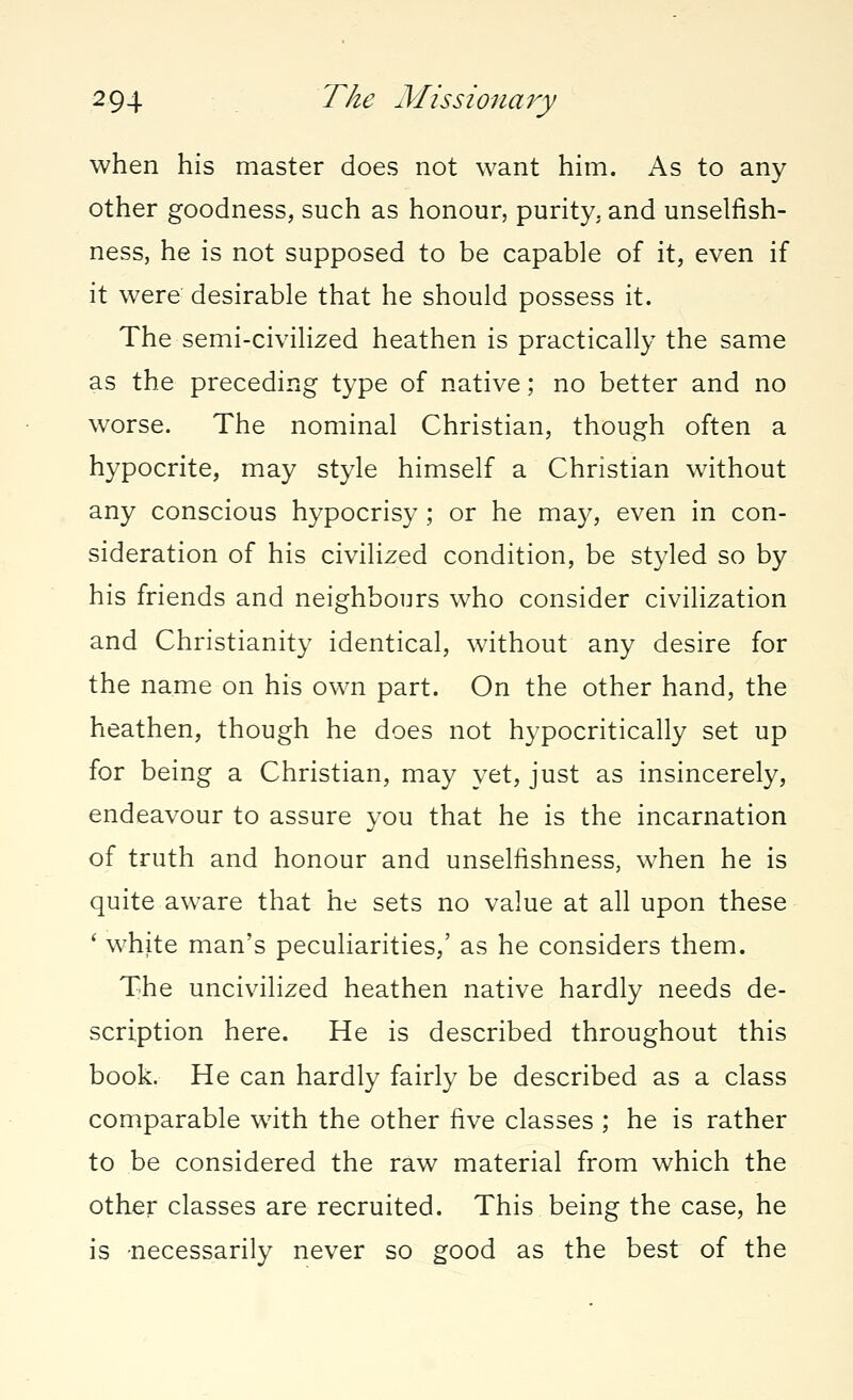 when his master does not want him. As to any other goodness, such as honour, purity, and unselfish- ness, he is not supposed to be capable of it, even if it were desirable that he should possess it. The semi-civilized heathen is practically the same as the preceding type of native; no better and no worse. The nominal Christian, though often a hypocrite, may style himself a Christian without any conscious hypocrisy ; or he may, even in con- sideration of his civilized condition, be styled so by his friends and neighbours who consider civilization and Christianity identical, without any desire for the name on his own part. On the other hand, the heathen, though he does not hypocritically set up for being a Christian, may yet, just as insincerely, endeavour to assure you that he is the incarnation of truth and honour and unselfishness, when he is quite aware that he sets no value at all upon these ' white man's peculiarities,' as he considers them. The uncivilized heathen native hardly needs de- scription here. He is described throughout this book. He can hardly fairly be described as a class comparable with the other five classes ; he is rather to be considered the raw material from which the other classes are recruited. This being the case, he is necessarily never so good as the best of the