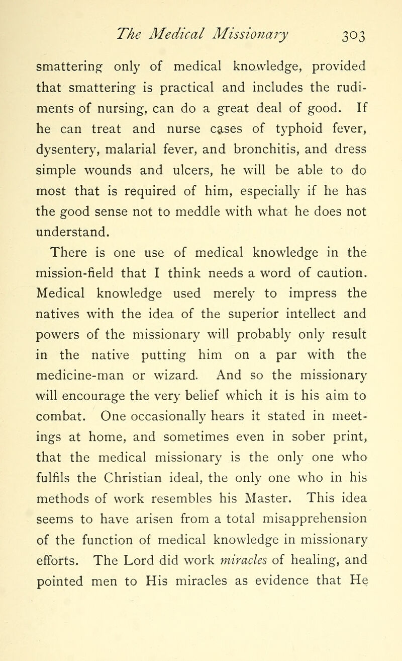 smattering only of medical knowledge, provided that smattering is practical and includes the rudi- ments of nursing, can do a great deal of good. If he can treat and nurse cases of typhoid fever, dysentery, malarial fever, and bronchitis, and dress simple wounds and ulcers, he will be able to do most that is required of him, especially if he has the good sense not to meddle with what he does not understand. There is one use of medical knowledge in the mission-field that I think needs a word of caution. Medical knowledge used merely to impress the natives with the idea of the superior intellect and powers of the missionary will probably only result in the native putting him on a par with the medicine-man or wizard. And so the missionary will encourage the very belief which it is his aim to combat. One occasionally hears it stated in meet- ings at home, and sometimes even in sober print, that the medical missionary is the only one who fulfils the Christian ideal, the only one who in his methods of work resembles his Master. This idea seems to have arisen from a total misapprehension of the function of medical knowledge in missionary efforts. The Lord did work miracles of healing, and pointed men to His miracles as evidence that He