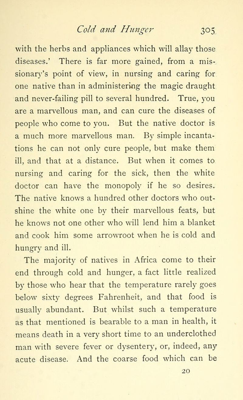 with the herbs and appliances which will allay those diseases.' There is far more gained, from a mis- sionary's point of view, in nursing and caring for one native than in administering the magic draught and never-failing pill to several hundred. True, you are a marvellous man, and can cure the diseases of people who come to you. But the native doctor is a much more marvellous man. By simple incanta- tions he can not only cure people, but make them ill, and that at a distance. But when it comes to nursing and caring for the sick, then the white doctor can have the monopoly if he so desires. The native knows a hundred other doctors who out- shine the white one by their marvellous feats, but he knows not one other who will lend him a blanket and cook him some arrowroot when he is cold and hungry and ill. The majority of natives in Africa come to their end through cold and hunger, a fact little realized by those who hear that the temperature rarely goes below sixty degrees Fahrenheit, and that food is usually abundant. But whilst such a temperature as that mentioned is bearable to a man in health, it means death in a very short time to an underclothed man with severe fever or dysentery, or, indeed, any acute disease. And the coarse food which can be 20