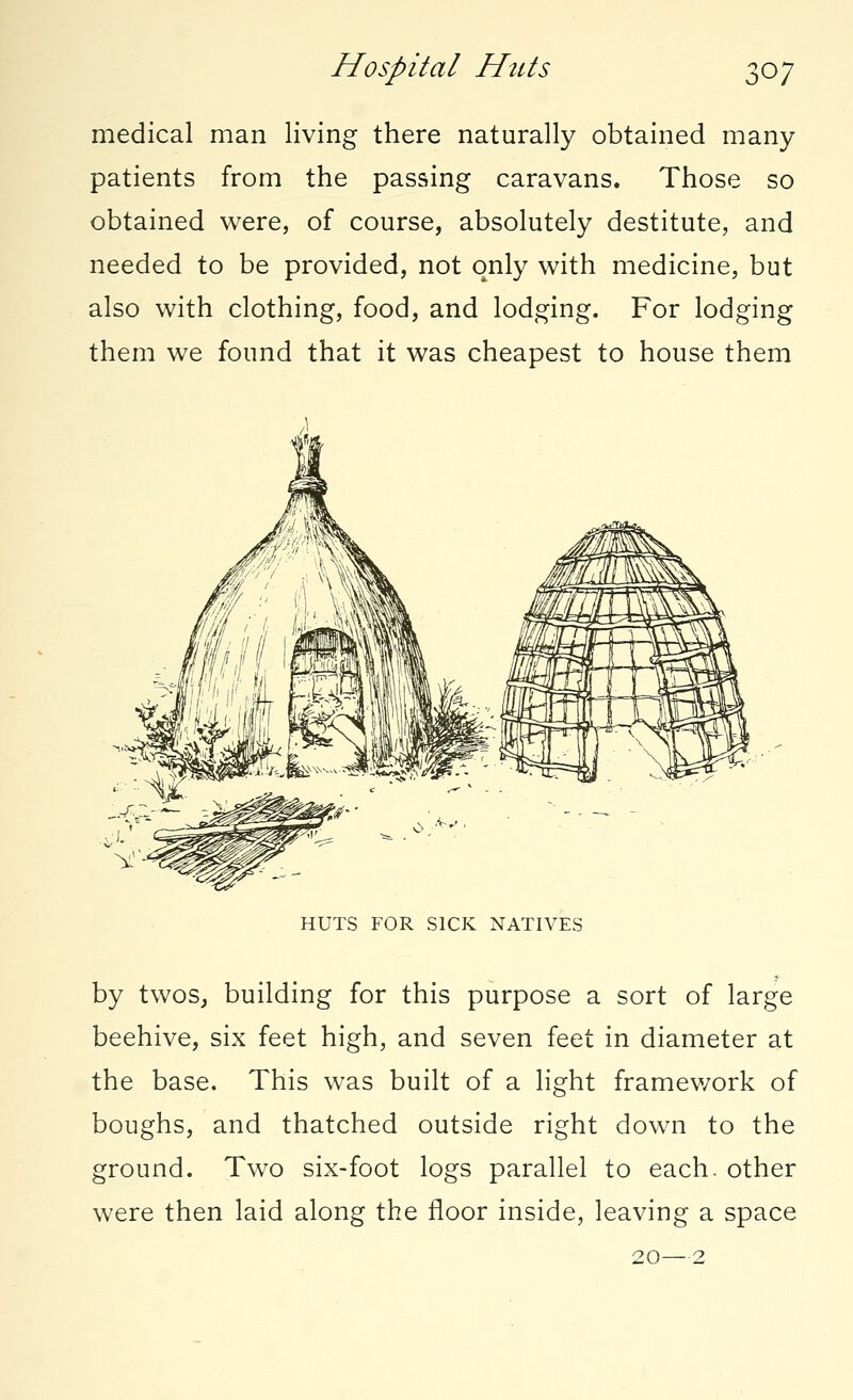 Hospital Huts \oy medical man living there naturally obtained many patients from the passing caravans. Those so obtained were, of course, absolutely destitute, and needed to be provided, not only with medicine, but also with clothing, food, and lodging. For lodging them we found that it was cheapest to house them HUTS FOR SICK NATIVES by twos, building for this purpose a sort of large beehive, six feet high, and seven feet in diameter at the base. This was built of a light framev/ork of boughs, and thatched outside right down to the ground. Two six-foot logs parallel to each, other were then laid along the floor inside, leaving a space 20—2