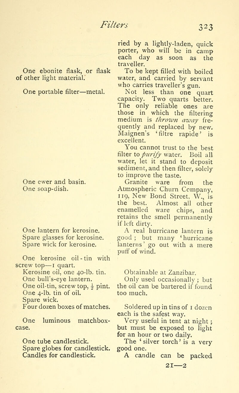 Filter* One ebonite flask, or flask of other light material. One portable filter—metal. One ewer and basin. One soap-dish. One lantern for kerosine. Spare glasses for kerosine. Spare wick for kerosine. One kerosine oil-tin with screw top—1 quart. Kerosine oil, one 40-lb. tin. One bull's-eye lantern. One oil-tin, screw top, \ pint. One 4-lb. tin of oil. Spare wick. Four dozen boxes of matches. One luminous matchbox- case. One tube candlestick. Spare globes for candlestick. Candles for candlestick. ried by a lightly-laden, quick porter, who will be in camp each day as soon as the traveller. To be kept filled with boiled water, and carried by servant who carries traveller's gun. Not less than one quart capacity. Two quarts better. The only reliable ones are those in which the filtering medium is thrown away fre- quently and replaced by new. Maignen's 'filtre rapide' is excellent. You cannot trust to the best filter to purify water. Boil all water, let it stand to deposit sediment, and then filter, solely to improve the taste. Granite ware from the Atmospheric Churn Company, 119, New Bond Street, W., is the best. Almost all other enamelled ware chips, and retains the smell permanently if left dirty. A real hurricane lantern is good; but many 'hurricane lanterns' go out with a mere puff of wind. Obtainable at Zanzibar. Only used occasionally ; but the oil can be bartered if found too much. Soldered up in tins of 1 dozen each is the safest way. Very useful in tent at night \ but must be exposed to light for an hour or two daily. The ' silver torch' is a very good one. A candle can be packed 21—2