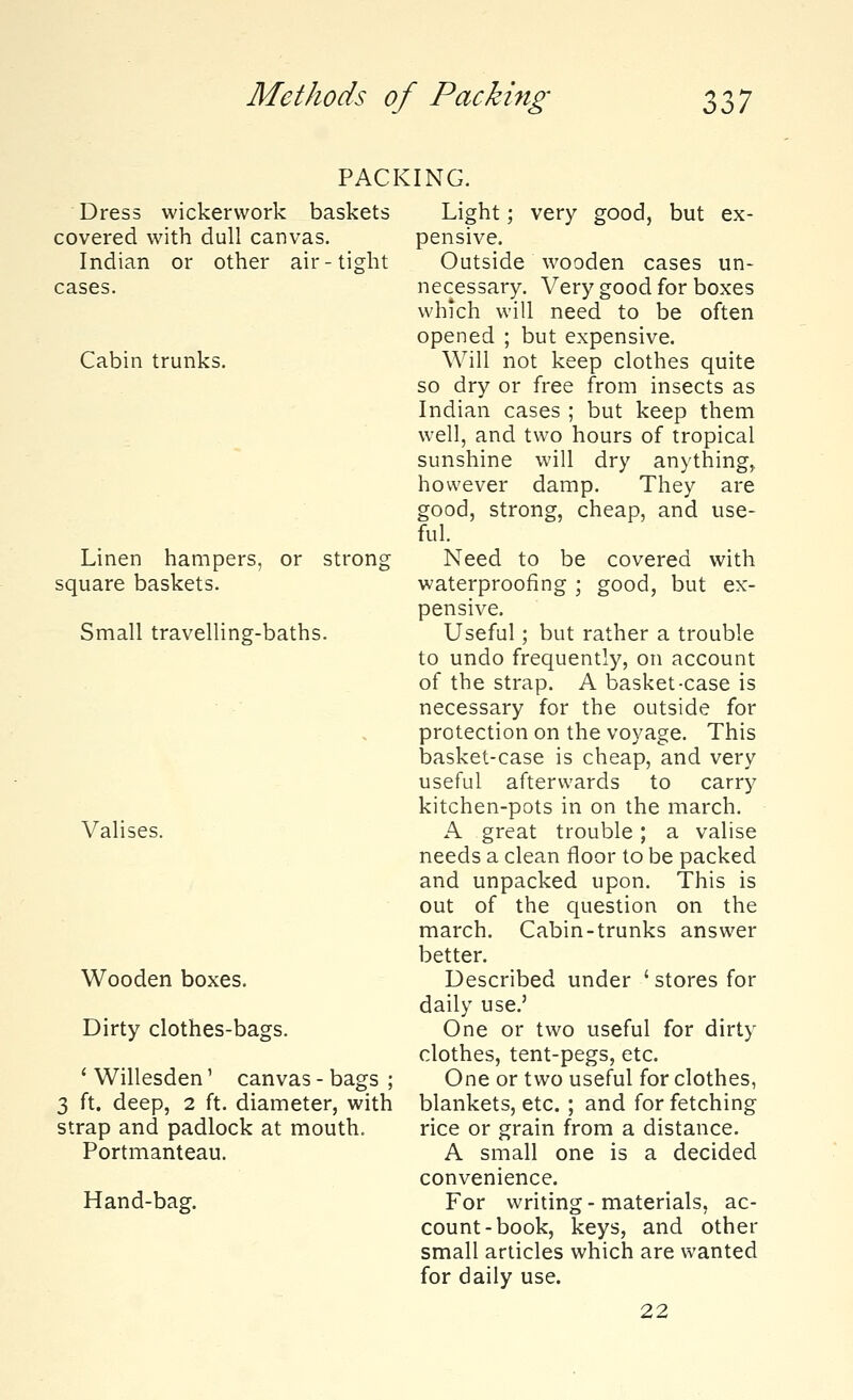 PACKING. Dress wickervvork baskets covered with dull canvas. Indian or other air-tight cases. Cabin trunks. Linen hampers, or square baskets. strong- Small travelling-baths. Valises. Wooden boxes. Dirty clothes-bags. 'Willesden' 3 ft. deep, 2 ft canvas - bags ; diameter, with strap and padlock at mouth. Portmanteau. Hand-bag. Light; very good, but ex- pensive. Outside wooden cases un- necessary. Very good for boxes which will need to be often opened ; but expensive. Will not keep clothes quite so dry or free from insects as Indian cases ; but keep them well, and two hours of tropical sunshine will dry anything, however damp. They are good, strong, cheap, and use- ful. Need to be covered with waterproofing ; good, but ex- pensive. Useful; but rather a trouble to undo frequently, on account of the strap. A basket-case is necessary for the outside for protection on the voyage. This basket-case is cheap, and very useful afterwards to carry kitchen-pots in on the march. A great trouble; a valise needs a clean floor to be packed and unpacked upon. This is out of the question on the march. Cabin-trunks answer better. Described under ' stores for daily use.' One or two useful for dirty clothes, tent-pegs, etc. One or two useful for clothes, blankets, etc. ; and for fetching rice or grain from a distance. A small one is a decided convenience. For writing-materials, ac- count-book, keys, and other small articles which are wanted for daily use. 22