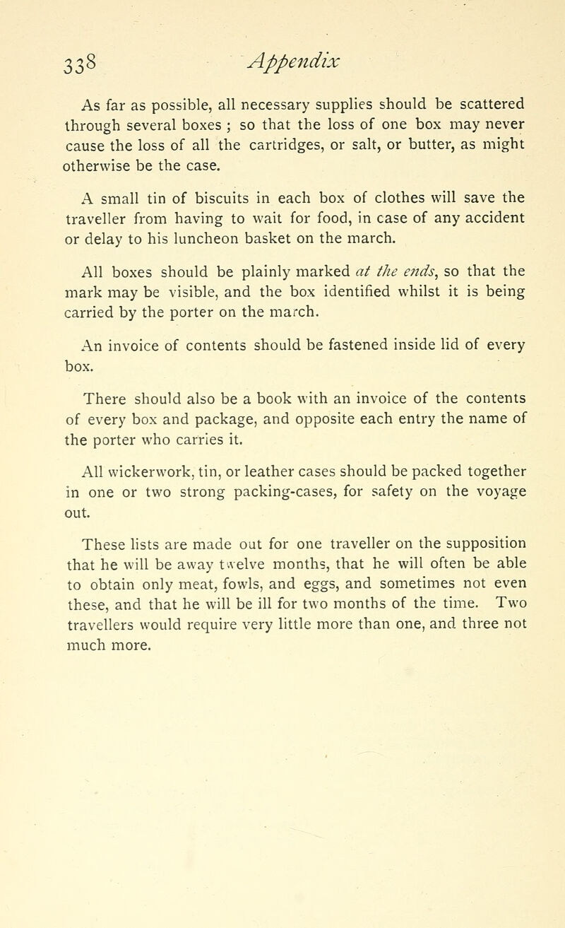 As far as possible, all necessary supplies should be scattered through several boxes ; so that the loss of one box may never cause the loss of all the cartridges, or salt, or butter, as might otherwise be the case. A small tin of biscuits in each box of clothes will save the traveller from having to wait for food, in case of any accident or delay to his luncheon basket on the march. All boxes should be plainly marked at the ends, so that the mark may be visible, and the box identified whilst it is being carried by the porter on the march. An invoice of contents should be fastened inside lid of every box. There should also be a book with an invoice of the contents of every box and package, and opposite each entry the name of the porter who carries it. All wickerwork, tin, or leather cases should be packed together in one or two strong packing-cases, for safety on the voyage out. These lists are made out for one traveller on the supposition that he will be away twelve months, that he will often be able to obtain only meat, fowls, and eggs, and sometimes not even these, and that he will be ill for two months of the time. Two travellers would require very little more than one, and three not much more.