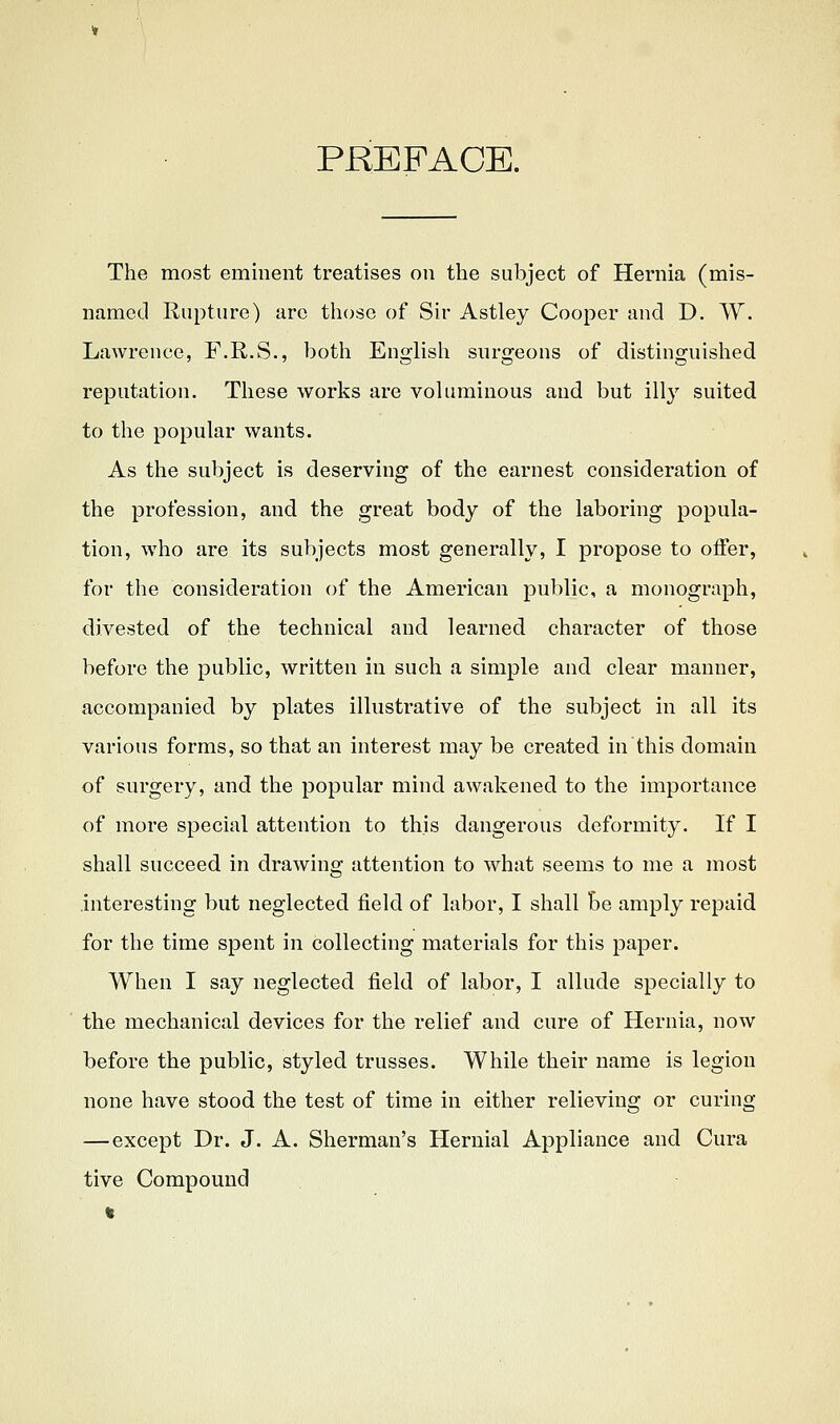 PREFACE. The most eminent treatises on the subject of Hernia (mis- named Rupture) arc those of Sir Astley Cooper and D. TV. Lawrence, F.R.S., both English surgeons of distinguished reputation. Tliese works are voluminous and but illy suited to the popular wants. As the subject is deserving of the earnest consideration of the profession, and the great body of the laboring popula- tion, w^ho are its subjects most generally, I propose to offer, for the consideration of the American public, a monograph, divested of the technical and learned character of those before the public, written in such a simple and clear manner, accompanied by plates illustrative of the subject in all its various forms, so that an interest may be created in this domain of surgery, and the popular mind awakened to the importance of more special attention to this dangerous deformity. If I shall succeed in drawing attention to what seems to me a most .interesting but neglected field of labor, I shall be amply repaid for the time spent in collecting materials for this paper. When I say neglected field of labor, I allude specially to the mechanical devices for the relief and cure of Hernia, now before the public, styled trusses. While their name is legion none have stood the test of time in either relieving or curing —except Dr. J. A. Sherman's Hernial Appliance and Cura tive Compound