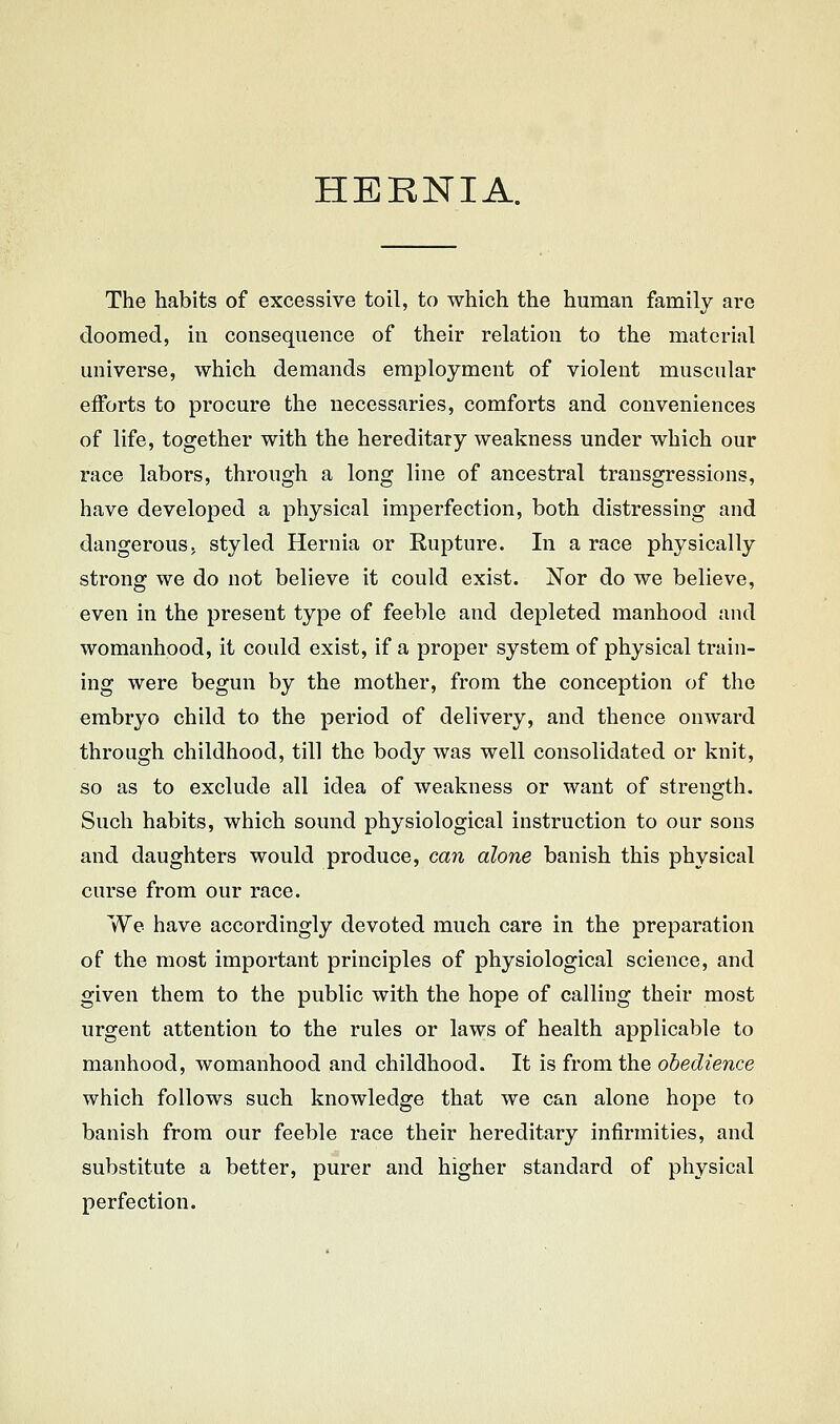 HERNIA. The habits of excessive toil, to which the human family are doomed, in consequence of their relation to the material universe, which demands employment of violent muscular efforts to procure the necessaries, comforts and conveniences of life, together with the hereditary weakness under which our race labors, through a long line of ancestral transgressions, have developed a physical imperfection, both distressing and dangerous, styled Hernia or Kupture. In a race physically strong we do not believe it could exist. Nor do we believe, even in the present type of feeble and depleted manhood and womanhood, it could exist, if a proper system of physical train- ing were begun by the mother, from the conception of the embryo child to the period of delivery, and thence onward through childhood, till the body was well consolidated or knit, so as to exclude all idea of weakness or want of strength. Such habits, which sound physiological instruction to our sons and daughters would produce, can alone banish this physical curse from our race. We have accordingly devoted much care in the preparation of the most important principles of physiological science, and given them to the public with the hope of calling their most urgent attention to the rules or laws of health applicable to manhood, womanhood and childhood. It is from the obedience which follows such knowledge that we can alone hope to banish from our feeble race their hereditary infirmities, and substitute a better, purer and higher standard of physical perfection.