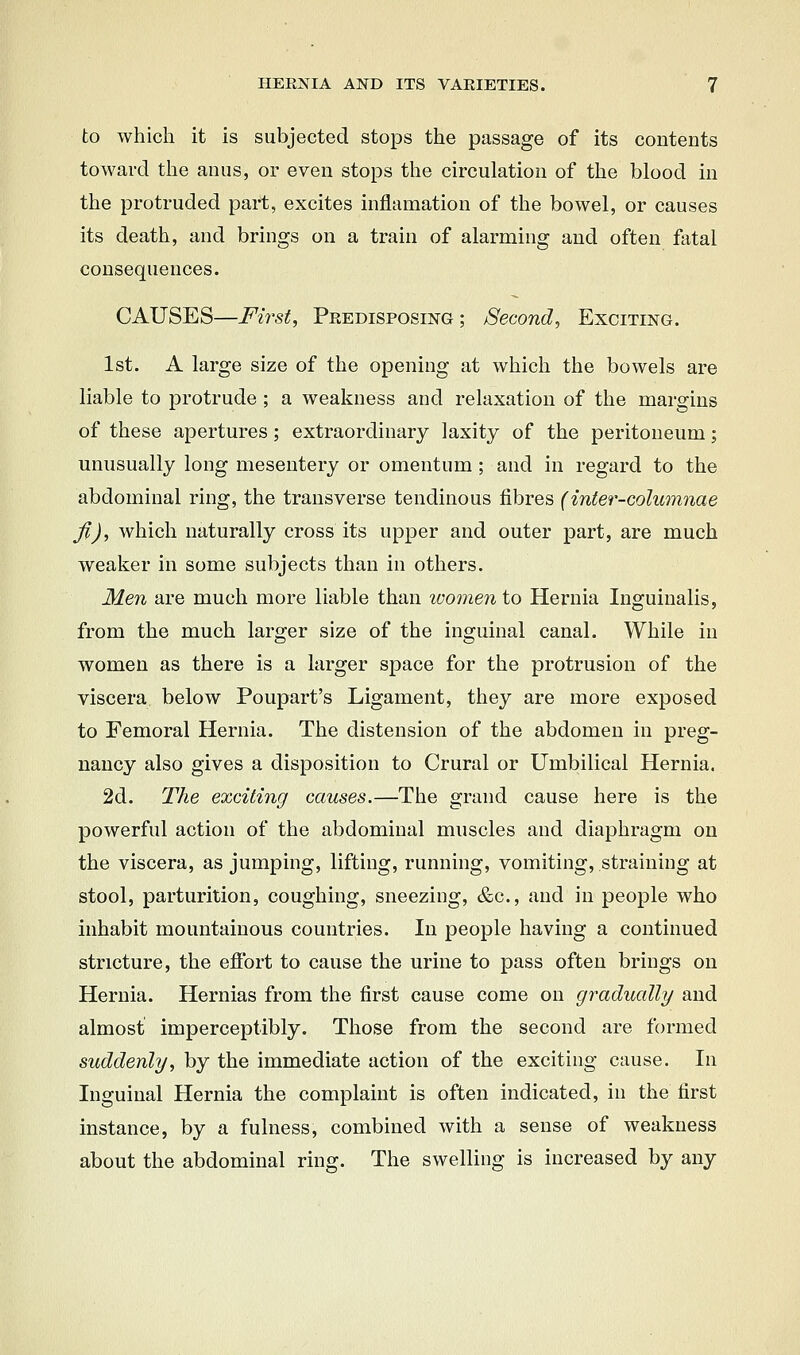 to which it is subjected stops the passage of its contents toward the anus, or even stops the circulation of the blood in the protruded part, excites inflamation of the bowel, or causes its death, and brings on a train of alarming and often fatal consequences. CAUSES—First, Predisposing ; Second, Exciting. 1st. A large size of the opening at which the bowels are liable to protrude ; a weakness and relaxation of the margins of these apertures; extraordinary laxity of the peritoneum; unusually long mesentery or omentum ; and in regard to the abdominal ring, the transverse tendinous fibres (inter-columnae fi), which naturally cross its upper and outer part, are much weaker in some subjects than in others. Men are much more liable than ivomen to Hernia Inguinalis, from the much larger size of the inguinal canal. While in women as there is a larger space for the protrusion of the viscera below Poupart's Ligament, they are more exposed to Femoral Hernia. The distension of the abdomen in preg- nancy also gives a disposition to Crural or Umbilical Hernia. 2d. The exciting causes.—The grand cause here is the powerful action of the abdominal muscles and diaphragm on the viscera, as jumping, lifting, running, vomiting, straining at stool, parturition, coughing, sneezing, &c., and in people who inhabit mountainous countries. In people having a continued stricture, the effort to cause the urine to pass often brings on Hernia. Hernias from the first cause come on gradually and almost imperceptibly. Those from the second are formed suddenly, by the immediate action of the exciting cause. In Inguinal Hernia the complaint is often indicated, in the first instance, by a fulness, combined with a sense of weakness about the abdominal ring. The swelling is increased by any