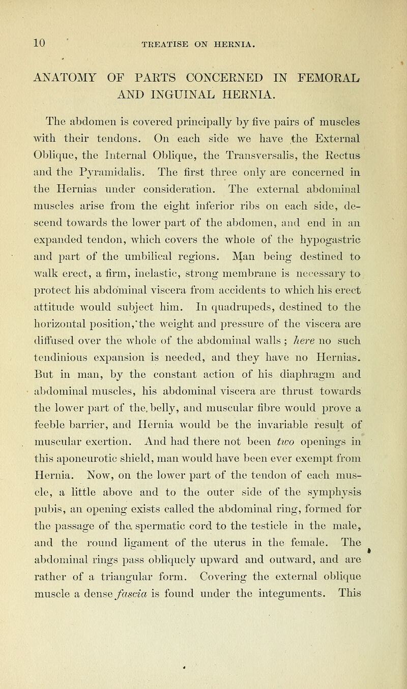 ANATOMY OF PARTS CONCERNED IN FEMORAL AND INGUINAL HERNIA. The abdomen is covered principally by five pairs of muscles with their tendons. On each side we have the External Obliqne, the Internal Oblique, the Transversalis, the Rectus and the Pyramidalis. The first three only are concerned in. the Hernias under consideration. The external abdominal muscles arise from the eight inferior ribs on each side, de- scend towards the lower part of the abdomen, and end in an expanded tendon, which covers the whole of the hypogastric and part of the umbilical regions. Man being destined to walk erect, a firm, inelastic, strong membrane is necessary to protect his abdominal viscera from accidents to which his erect attitude would subject him. In quadrupeds, destined to the horizontal ]Dosition,*the weight and pressure of the viscera are diftused over the Avhole of the abdominal walls ; here no such tendinious expansion is needed, and they have no Hernias. But in man, by the constant action of his dia]3hragm and al^dominal muscles, his abdominal viscera are thrust towards the lower part of the. belly, and muscular fibre would prove a feeble barrier, and Hernia would be the invariable result of muscular exertion. And had there not been two openings in this aponeurotic shield, man would have been ever exempt from Hernia. Now, on the lower part of the tendon of each mus- cle, a little above and to the outer side of the symphysis pubis, an opening exists called the abdominal ring, formed for the passage of the. spermatic cord to the testicle in the male, and the round lio-ament of the uterus in the female. The • abdominal rings pass obliquely upward and outward, and are rather of a triangular form. Covering the external oblique muscle a &q\\sq fascia is found under the integuments. This