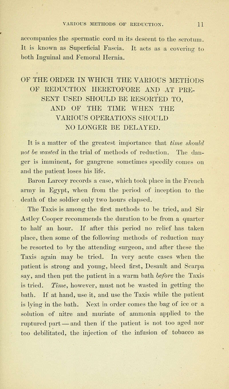 accompanies the spermatic cord m its descent to the scrotum. It is known as Superficial Fascia. It acts as a coverino- to both Inguinal and Femoral Hernia. OF THE ORDER IN WHICH THE VARIOUS METHODS OF REDUCTION HERETOFORE AND AT PRE- SENT USED SHOULD BE RESORTED TO, AND OF THE TIME WHEN THE VARIOUS OPERATIONS SHOULD NO LONGER BE DELAYED. It is a matter of the greatest importance that time should not be wasted in the trial of methods of reduction. The dan- ger is imminent, for gangrene sometimes speedily comes on and the patient loses his life. Baron Larcey records a case, which took place in the French army in Egypt, when from the period of inception to the death of the soldier only two hours elapsed. The Taxis is among the first methods to be tried, and Sir Astley Cooper recommends the duration to be from a quarter to half an hour. If after this period no relief has taken place, then some of the following methods of reduction may be resorted to by the attending surgeon, and after these the Taxis again may be tried. In very acute cases when the patient is strong and young, bleed first, Desault and Scarpa say, and then put the patient in a warm bath before the Taxis is tried. Time, however, must not be wasted in getting the bath. If at hand, use it, and use the Taxis while the patient is lying in the bath. Next in order comes the bag of ice or a solution of nitre and muriate of ammonia applied to the ruptured part — and then if the patient is not too aged nor too debilitated, the injection of the infusion of tobacco as