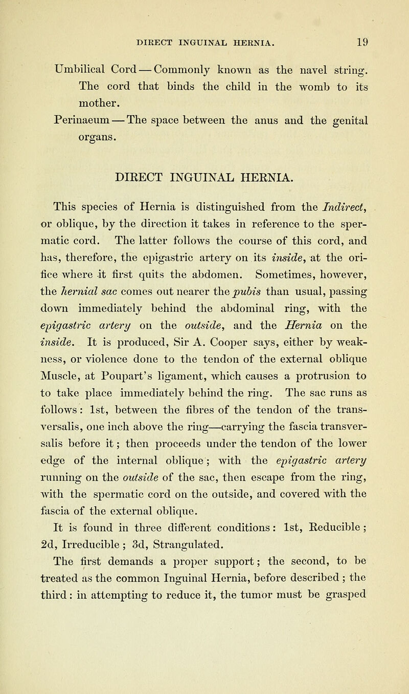 Umbilical Cord — Commonly known as the navel string. The cord, that binds the child in the womb to its mother. Perinaeum — The space between the anus and the genital organs. DIRECT INGUINAL HERNIA. This species of Hernia is distinguished from the Indirect^ or oblique, by the direction it takes in reference to the sper- matic cord. The latter follows the course of this cord, and has, therefore, the epigastric artery on its inside, 2X the ori- fice where -it first quits the abdomen. Sometimes, however, the hernicd sac comes out nearer the pubis than usual, passing down immediately behind the abdominal ring, with the epigasti^ic artery on the outside, and the Hernia on the inside. It is produced, Sir A. Cooper says, either by weak- ness, or violence done to the tendon of the external oblique Muscle, at Poupart's ligament, which causes a protrusion to to take place immediately behind the ring. The sac runs as follows : 1st, between the fibres of the tendon of the trans- versalis, one inch above the ring—carrying the fascia transver- salis before it; then proceeds under the tendon of the lower edge of the internal oblique; with the epigastric arteiy running on the outside of the sac, then escape from the ring, with the spermatic cord on the outside, and covered with the fascia of the external oblique. It is found in three different conditions: 1st, Reducible; 2d, Irreducible ; 3d, Strangulated. The first demands a proper support; the second, to be treated as the common Inguinal Hernia, before described ; the third: in attempting to reduce it, the tumor must be grasped