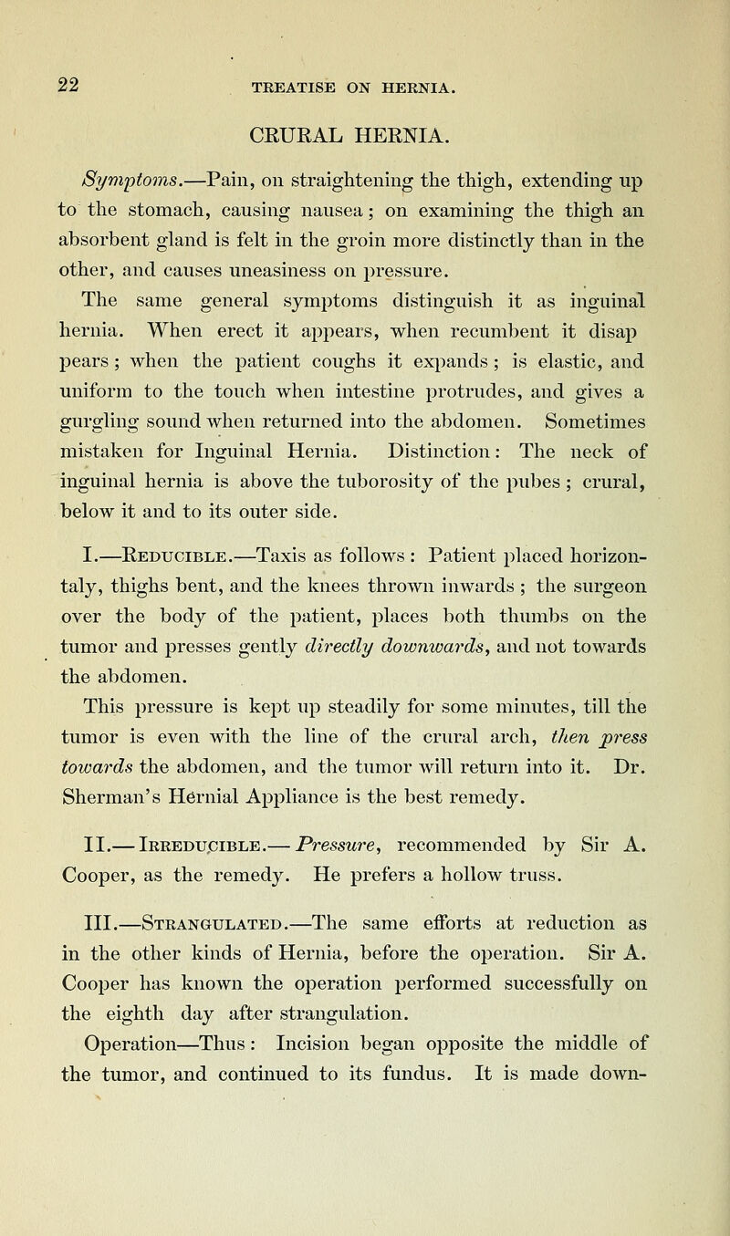 CRURAL HERNIA. Symptoms.—Pain, on straightening tlie thigh, extending up to the stomach, causing nausea; on examining the thigh an absorbent gland is felt in the groin more distinctly than in the other, and causes uneasiness on pressure. The same general symptoms distinguish it as inguinal hernia. When erect it appears, when recumbent it disap pears ; when the patient coughs it exj^ands ; is elastic, and uniform to the touch when intestine protrudes, and gives a gurgling sound when returned into the abdomen. Sometimes mistaken for Inguinal Hernia. Distinction: The neck of inguinal hernia is above the tuberosity of the pubes ; crural, below it and to its outer side. I.—Reducible.—Taxis as follows : Patient placed horizon- taly, thighs bent, and the knees thrown inwards ; the surgeon over the body of the patient, places both thumbs on the tumor and presses gently directly downwat^ds, and not towards the abdomen. This pressure is kept up steadily for some minutes, till the tumor is even with the line of the crural arch, then press towards the abdomen, and the tumor will return into it. Dr. Sherman's Hernial Appliance is the best remedy. II.— iRREDupiBLE.— Pressure, recommended by Sir A. Cooper, as the remedy. He prefers a hollow truss. III.—Strangulated.—The same efforts at reduction as in the other kinds of Hernia, before the operation. Sir A. Cooper has known the operation performed successfully on the eighth day after strangulation. Operation—Thus: Incision began opposite the middle of the tumor, and continued to its fundus. It is made down-