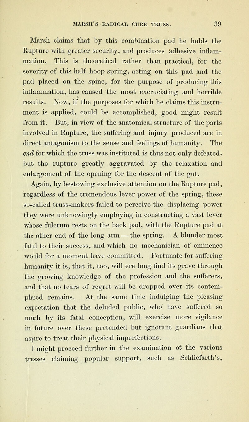 Marsh claims that by this combination pad he holds the Eupture with greater security, and produces adhesive inflam- mation. This is theoretical rather than practical, for the severity of this half hoop spring, acting on this pad and the pad placed on the spine, for the purpose of producing this inflammation, has caused the most excruciating and horrible results. Now, if the purposes for which he claims this instru- ment is applied, could be accomplished, good might result from it. But, in view of the anatomical structure of the parts involved in Rupture, the suffering and injury produced are in direct antagonism to the sense and feelings of humanity. The end for which the truss was instituted is thus not only defeated, but the rupture greatly aggravated by the relaxation and enlargement of the opening for the descent of the gut. Again, by bestowing exclusive attention on the Eupture pad, regardless of the tremendous lever power of the spring, these so-called truss-makers failed to perceive the displacing power they were unknowingly emplojdng in constructing a vast lever wliose fulcrum rests on the back pad, with the Eupture pad at the other end of the long arm — the spring. A blunder most fatil to their success, and which no mechanician of eminence wo lid for a moment have committed. Fortunate for suffering humanity it is, that it, too, will ere long find its grave through the growing knowledge of the profession and the sufferers, and that no tears of regret will be dropped over its contem- plated remains. At the same time indulging the pleasing expectation that the deluded public, who have suffered so much by its fatal conception, will exercise more vigilance in future over these pretended but ignorant guardians that as])ire to treat their physical imperfections. [ might proceed further in the examination ot the various trisses claiming popular support, such as Schliefarth's,