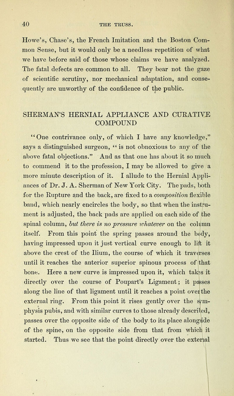 Howe's, Chase's, the French Imitation and the Boston Com- mon Sense, but it would only be a needless repetition of what we have before said of those whose claims we have analyzed. The fatal defects are common to all. They bear not the gaze of scientific scrutiny, nor mechanical adaptation, and conse- quently are unworthy of the confidence of the public. SHERMAN'S HERNIAL APPLIANCE AND CURATIVE COMPOUND One contrivance only, of which I have any knowledge, says a distinguished surgeon,  is not obnoxious to any of the above fatal objections. And as that one has about it so much to commend it to the profession, I may be allowed to give a more minute description of it. I allude to the Hernial Appli- ances of Dr. J. A. Sherman of New York City. The pads, both for the Rupture and the back, are fixed to a composition flexible band, which nearly encircles the body, so that when the instru- ment is adjusted, the back pads are applied on each side of the spinal column, but there is no pressure whatever on the column itself. From this point the spring passes around the body, having impressed upon it just vertical curve enough to lift it above the crest of the Ilium, the course of which it traverses until it reaches the anterior superior spinous process of that bone. Here a new curve is impressed upon it, which tak^s it directly over the course of Poupart's Ligament; it passes along the line of that ligament until it reaches a point ovei the external ring. From this point it rises gently over the sym- physis pubis, and with similar curves to those already described, passes over the opposite side of the body to its place along^de of the spine, on the opposite side from that from which it started. Thus we see that the point directly over the external