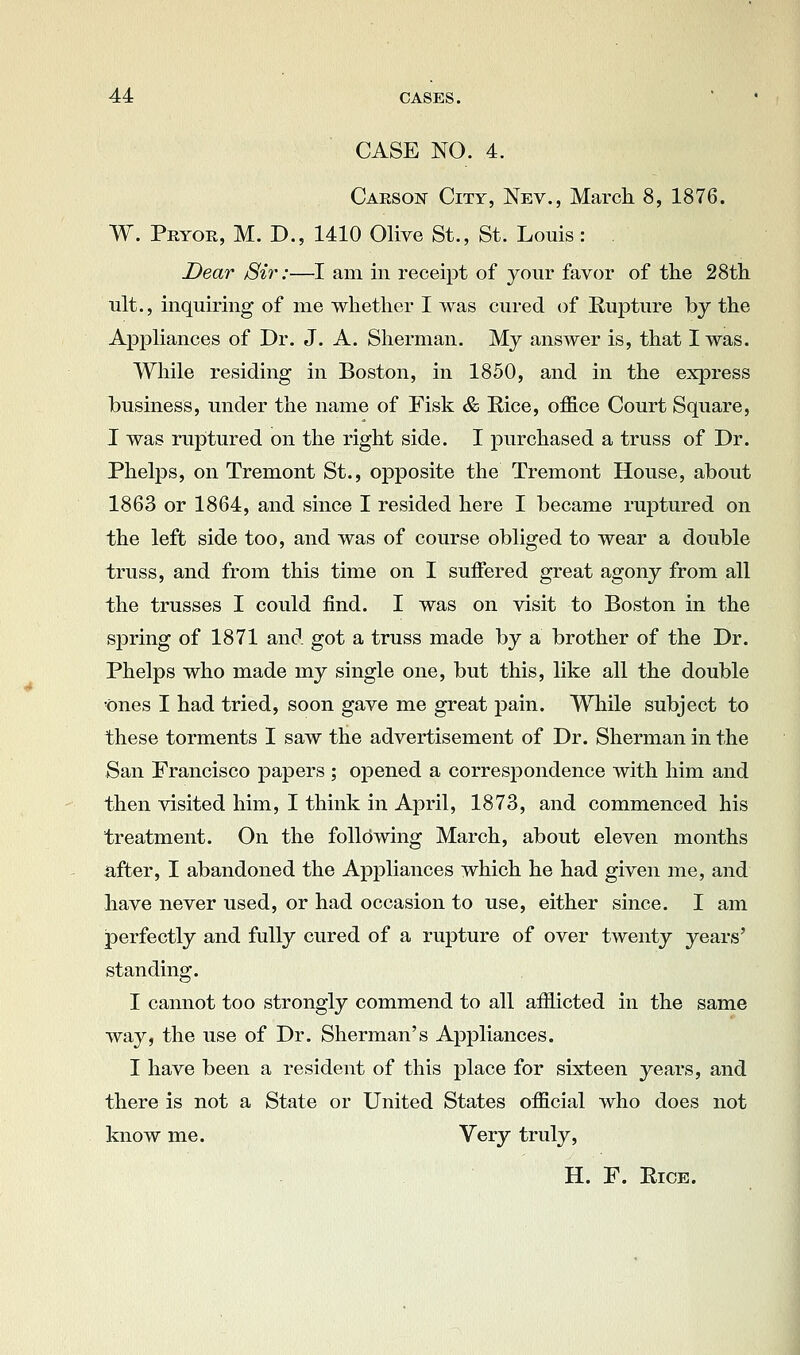 CASE NO. 4. Carson City, Nev., March 8, 1876. W. Peyoe, M. D., 1410 Olive St., St. Louis: Dear Sir:—I am in receipt of your favor of the 28th ult., inquiring of me whether I was cured of RujDture by the Appliances of Dr. J. A. Sherman. My answer is, that I was. While residing in Boston, in 1850, and in the express business, under the name of Fisk & Rice, office Court Square, I was rupitured on the right side. I purchased a truss of Dr. Phelps, on Tremont St., opposite the Tremont House, about 1863 or 1864, and since I resided here I became ruptured on the left side too, and was of course obliged to wear a double truss, and from this time on I suffered great agony from all the trusses I could find. I was on visit to Boston in the s]3ring of 1871 and got a truss made by a brother of the Dr. Phelps who made my single one, but this, like all the double ones I had tried, soon gave me great pain. While subject to these torments I saw the advertisement of Dr. Sherman in the San Erancisco papers ; opened a correspondence with him and then visited him, I think in April, 1873, and commenced his treatment. On the folldwing March, about eleven months after, I abandoned the Appliances which he had given me, and have never used, or had occasion to use, either since. I am perfectly and fully cured of a rupture of over twenty years' standing. I cannot too strongly commend to all afflicted in the same way, the use of Dr. Sherman's Appliances. I have been a resident of this place for sixteen years, and there is not a State or United States official who does not know me. Very truly, H. F. EicE.