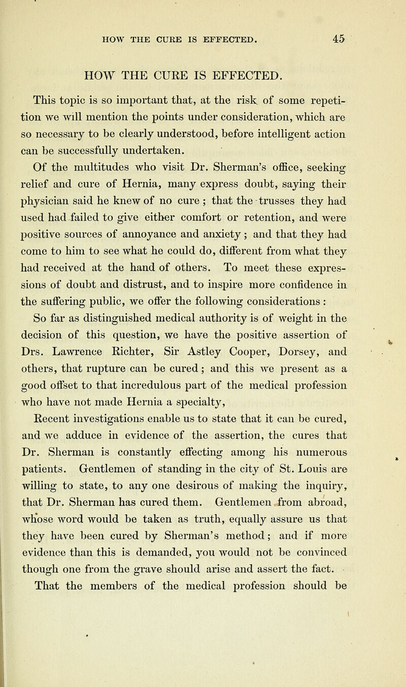 HOW THE CUEE IS EFFECTED. This topic is so important that, at the risk of some repeti- tion we will mention the points under consideration, which are so necessary to be clearly understood, before intelligent action can be successfully undertaken. Of the multitudes who visit Dr. Sherman's office, seeking; relief and cure of Hernia, many express doubt, saying their physician said he knew of no cure ; that the - trusses they had used had failed to give either comfort or retention, and were positive sources of annoyance and anxiety ; and that they had come to him to see what he could do, different from what they had received at the hand of others. To meet these expres- sions of doubt and distrust, and to inspire more confidence in the suflfering public, we offer the following considerations : So far as distinguished medical authority is of weight in the decision of this question, we have the positive assertion of Drs. Lawrence Richter, Sir Astley Cooper, Dorsey, and others, that rupture can be cured; and this we present as a good offset to that incredulous part of the medical profession who have not made Hernia a specialty, Recent investigations enable us to state that it can be cured, and we adduce in evidence of the assertion, the cures that Dr. Sherman is constantly effecting among his numerous patients. Gentlemen of standing in the city of St. Louis are willing to state, to any one desirous of making the inquiry, that Dr. Sherman has cured them. Gentlemen from abroad, whose word would be taken as truth, equally assure us that they have been cured by Sherman's method; and if more evidence than this is demanded, you would not be convinced though one from the grave should arise and assert the fact. That the members of the medical profession should be