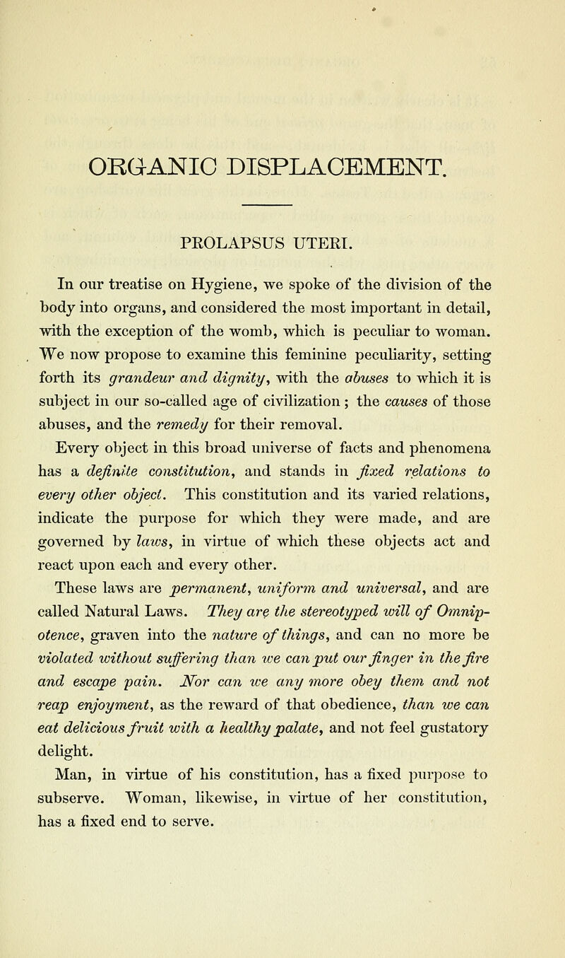 PEOLAPSUS UTERI. In our treatise on Hygiene, we spoke of tlie division of the body into organs, and considered the most important in detail, with the exception of the womb, which is peculiar to woman. We now propose to examine this feminine peculiarity, setting forth its grandeur and dignity^ with the abuses to which it is subject in our so-called age of civilization ; the causes of those abuses, and the remedy for their removal. Every object in this broad universe of facts and phenomena has a definite constitution^ and stands in fixed relations to every other object. This constitution and its varied relations, indicate the purpose for which they were made, and are governed by laws^ in virtue of which these objects act and react upon each and every other. These laws are permanent, uniform and universal, and are called Natural Laws. They are the stereotyped will of Omnip- otence, graven into the natui^e of things, and can no more be violated without suffering than we can put our finger in the fire and escape pain, N^or can ive any more obey them and not reap enjoyment, as the reward of that obedience, than we can eat delicious fruit with a healthy palate, and not feel gustatory delight. Man, in virtue of his constitution, has a fixed purpose to subserve. Woman, likewise, in virtue of her constitution, has a fixed end to serve.