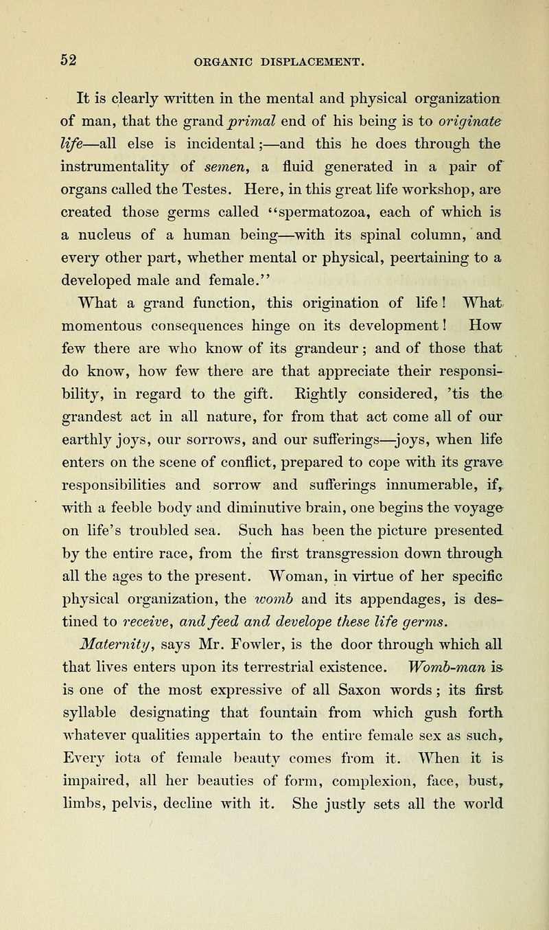 It is clearly written in the mental and physical organization of man, that the grand primal end of his being is to originate life—all else is incidental;—and this he does through the instrumentality of semeuy a fluid generated in a pair of organs called the Testes. Here, in this great life workshop, are created those germs called spermatozoa, each of which is a nucleus of a human being—^with its spinal column, and every other part, whether mental or physical, peertaining to a developed male and female. What a grand function, this origination of life! What momentous consequences hinge on its development! How few there are who know of its grandeur; and of those that do know, how few there are that appreciate their responsi- bility, in regard to the gift. Eightly considered, 'tis the grandest act in all nature, for from that act come all of our earthly joys, our sorrows, and our sufierings—joys, when life enters on the scene of conflict, prepared to cope with its grave responsibilities and sorrow and sufierings innumerable, if,, with a feeble body and diminutive brain, one begins the voyage on life's troubled sea. Such has been the picture presented by the entire race, from the first transgression down through all the ages to the present. Woman, in virtue of her specific physical organization, the womb and its appendages, is des- tined to receive^ and feed and develope these life germs. Maternity, says Mr. Fowler, is the door through which all that lives enters upon its terrestrial existence. Womb-man i& is one of the most exiDressive of all Saxon words; its first syllable designating that fountain from which gush forth whatever qualities appertain to the entire female sex as such. Every iota of female beauty comes from it. When it is impaired, all her beauties of form, complexion, face, bust, limbs, pelvis, decline with it. She justly sets all the world