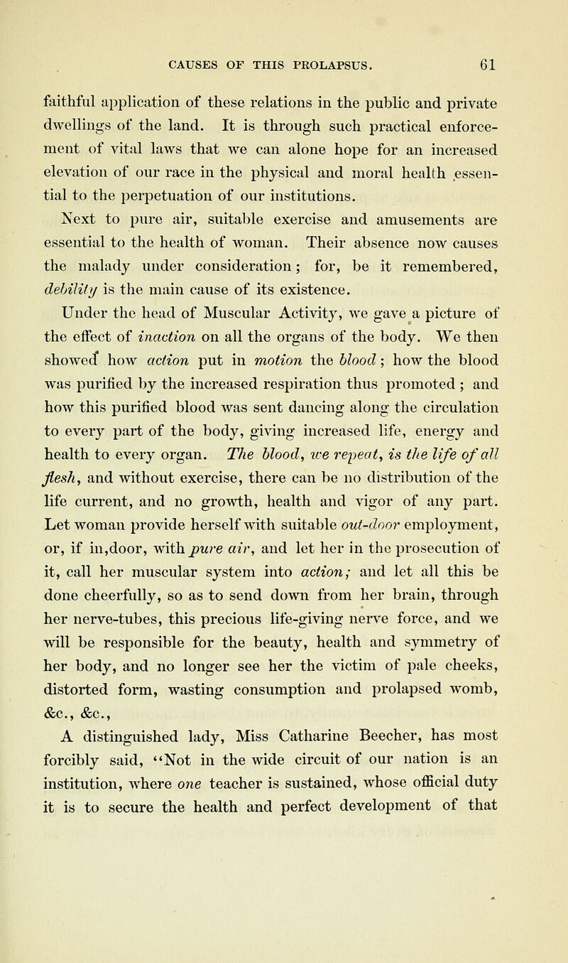 faithful application of these relations in the public and private dwellings of the land. It is through such practical enforce- ment of vital laws that we can alone hope for an increased elevation of our race in the physical and moral health essen- tial to the perpetuation of our institutions. Next to pure air, suitable exercise and amusements are essential to the health of woman. Their absence now causes the malady under consideration; for, be it remembered, debilUij is the main cause of its existence. Under the head of Muscular Activity, we gave a picture of the effect of inaction on all the organs of the body. We then showed how action put in motion the blood; how the blood was purified by the increased respiration thus promoted ; and how this purified blood was sent dancing along the circulation to every part of the body, giving increased life, energy and health to every organ. The blood, we re'peat, is the life of all flesh, and without exercise, there can be no distribution of the life current, and no growth, health and vigor of any part. Let woman provide herself with suitable out-door employment, or, if in,door, with^W7'e air, and let her in the prosecution of it, call her muscular system into action; and let all this be done cheerfully, so as to send down from her brain, through her nerve-tubes, this precious life-giving nerve force, and we will be responsible for the beauty, health and symmetry of her body, and no longer see her the victim of pale cheeks, distorted form, wasting consumption and prolapsed womb, &c., &c., A distinguished lady. Miss Catharine Beecher, has most forcibly said, ''Not in the wide circuit of our nation is an institution, where one teacher is sustained, whose official duty it is to secure the health and perfect development of that