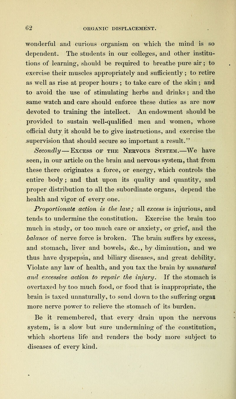 wonderful and curious organism on which the mind is so dependent. The students in our colleges, and other institu- tions of learning, should be required to breathe pure air; to exercise their muscles appropriately and sufficiently ; to retire as well as rise at proper hours ; to take care of the skin ; and to avoid the use of stimulating herbs and drinks; and the same watch and care should enforce these duties as are now devoted to training the intellect. An endowment should be provided to sustain well-qualified men and women, whose official duty it should be to give instructions, and exercise the supervision that should secure so important a result. Secondly—Excess of the Nervous System.—^We have seen, in our article on the brain and nervous system, that from these there originates a force, or energy, which controls the entire body; and that upon its quality and quantity, and proper distribution to all the subordinate organs, depend the health and vigor of every one. Proportionate action is the law; all excess is injurious, and tends to undermine the constitution. Exercise the brain too much in study, or too much care or anxiety, or grief, and the balance of nerve force is broken. The brain suffers by excess, and stomach, liver and bowels, &c., by diminution, and we thus have dyspepsia, and biliary diseases, and great debility. Violate any law of health, and you tax the brain by unnatural and excessive action to repair the injury. If the stomach is overtaxed by too much food, or food that is inappropriate, the brain is taxed unnaturally, to send down to the sufiering organ more nerve power to relieve the stomach of its burden. Be it remembered, that every drain upon the nervous system, is a slow but sure undermining of the constitution, which shortens life and renders the body more subject to diseases of every kind.