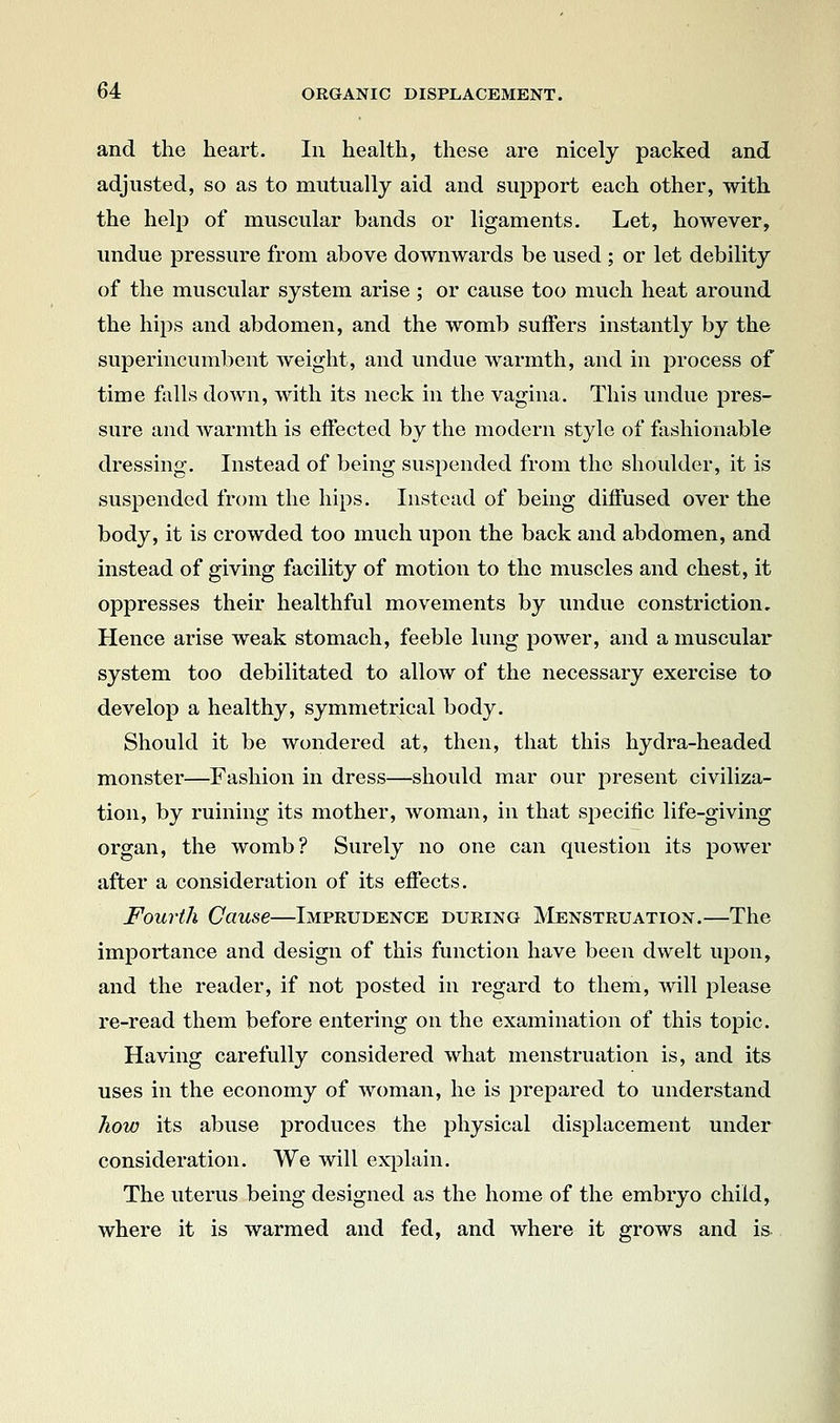 and the heart. In health, these are nicely packed and adjusted, so as to mutually aid and support each other, with the help of muscular bands or ligaments. Let, however, undue pressure from above downwards be used ; or let debility of the muscular system arise ; or cause too much heat around the hips and abdomen, and the womb suffers instantly by the superincumbent weight, and undue warmth, and in process of time falls down, with its neck in the vagina. This undue pres- sure and warmth is effected by the modern style of fashionable dressing. Instead of being suspended from the shoulder, it is suspended from the hips. Instead of being diffused over the body, it is crowded too much upon the back and abdomen, and instead of giving facility of motion to the muscles and chest, it oppresses their healthful movements by undue constriction. Hence arise weak stomach, feeble lung power, and a muscular system too debilitated to allow of the necessary exercise to develop a healthy, symmetrical body. Should it be wondered at, then, that this hydra-headed monster—^Fashion in dress—should mar our present civiliza- tion, by ruining its mother, woman, in that specific life-giving organ, the womb? Surely no one can question its power after a consideration of its effects. Fourth Cause—Imprudence during ]\'Ienstruation.—The importance and design of this function have been dwelt upon, and the reader, if not posted in regard to them, will please re-read them before entering on the examination of this topic. Having carefully considered what menstruation is, and its uses in the economy of woman, he is prepared to understand how its abuse produces the physical displacement under consideration. We will exjDlain. The uterus being designed as the home of the embryo child, where it is warmed and fed, and where it grows and is