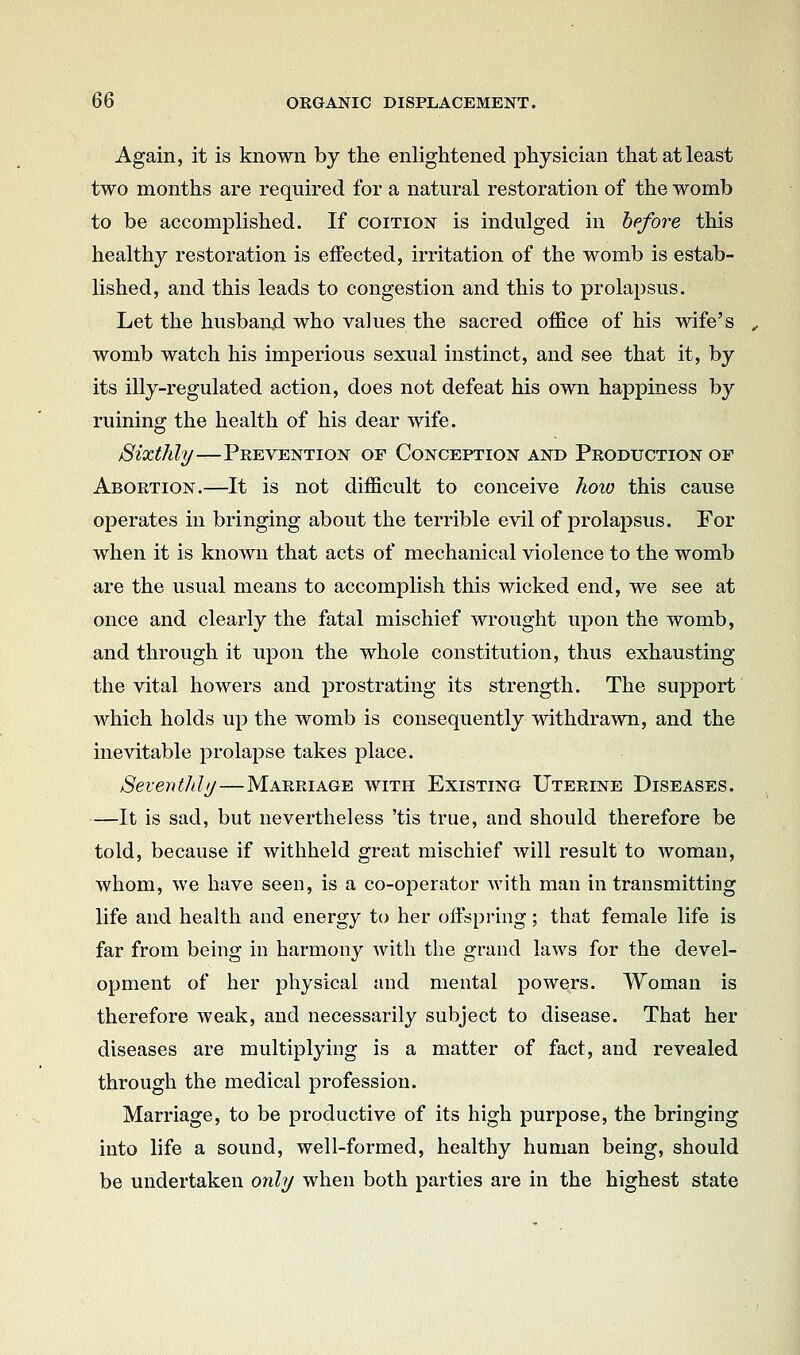 Again, it is known by the enlightened physician that at least two months are required for a natural restoration of the womb to be accomplished. If coition is indulged in before this healthy restoration is effected, irritation of the womb is estab- lished, and this leads to congestion and this to prolapsus. Let the husbaixd who values the sacred office of his wife's womb watch his imperious sexual instinct, and see that it, by its illy-regulated action, does not defeat his own happiness by ruining the health of his dear wife. Sixthly—Prevention of Conception and Production of Abortion.—It is not difficult to conceive how this cause operates in bringing about the terrible evil of prolapsus. For when it is known that acts of mechanical violence to the womb are the usual means to accomplish this wicked end, we see at once and clearly the fatal mischief wrought upon the womb, and through it upon the whole constitution, thus exhausting the vital howers and prostrating its strength. The support which holds up the womb is consequently withdrawn, and the inevitable jDrolapse takes place. Seventhlij—Marriage with Existing Uterine Diseases. —It is sad, but nevertheless 'tis true, and should therefore be told, because if withheld great mischief will result to woman, whom, we have seen, is a co-operator with man in transmitting life and health and energy to her offspring; that female life is far from being in harmony with the grand laws for the devel- opment of her physical and mental powers. Woman is therefore weak, and necessarily subject to disease. That her diseases are multiplying is a matter of fact, and revealed through the medical profession. Marriage, to be productive of its high purpose, the bringing into life a sound, well-formed, healthy human being, should be undertaken only when both parties are in the highest state