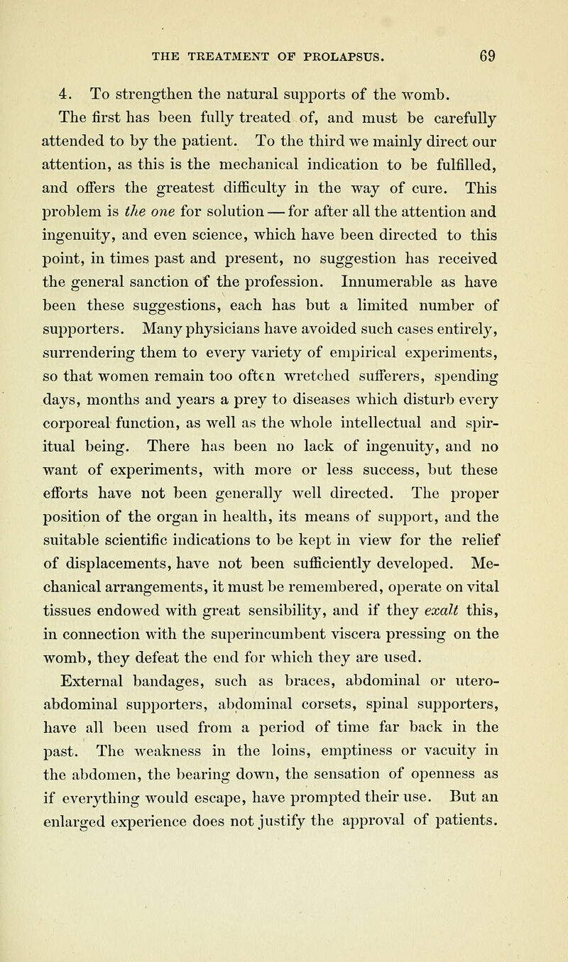 4. To strengthen the natural supports of the womb. The first has been fully treated of, and must be carefully attended to by the patient. To the third we mainly direct our attention, as this is the mechanical indication to be fulfilled, and offers the greatest difficulty in the way of cure. This problem is the one for solution — for after all the attention and ingenuity, and even science, which have been directed to this point, in times past and present, no suggestion has received the general sanction of the profession. Innumerable as have been these suggestions, each has but a limited number of supporters. Many physicians have avoided such cases entirely, surrendering them to every variety of empirical experiments, so that women remain too often wretched sufferers, spending days, months and years a prey to diseases which disturb every corporeal function, as well as the wliole intellectual and spir- itual being. There has been no lack of ingenuity, and no want of experiments, with more or less success, but these efforts have not been generally well directed. The proper position of the organ in health, its means of support, and the suitable scientific indications to be kept in view for the relief of displacements, have not been sufficiently developed. Me- chanical arrangements, it must be remembered, operate on vital tissues endowed with great sensibility, and if they exalt this, in connection with the superincumbent viscera pressing on the womb, they defeat the end for which they are used. External bandages, such as braces, abdominal or utero- abdominal supporters, abdominal corsets, spinal supporters, have all been used from a period of time far back in the past. The weakness in the loins, emptiness or vacuity in the abdomen, the bearing down, the sensation of openness as if everything would escape, have prompted their use. But an enlarged experience does not justify the approval of patients.