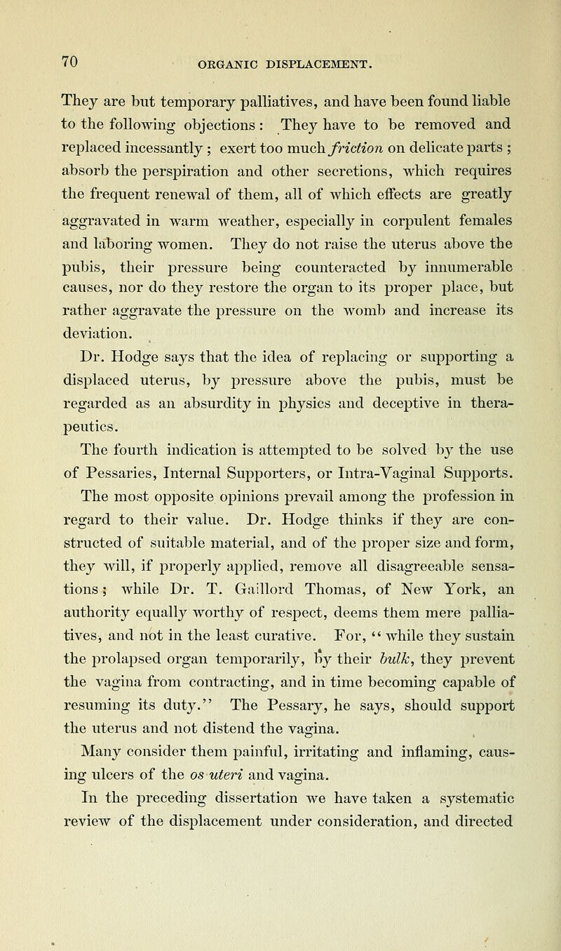 They are but temporary palliatives, and have been found liable to the following objections: They have to be removed and replaced incessantly ; exert too much, friction on delicate parts ; absorb the perspiration and other secretions, which requires the frequent renewal of them, all of which effects are greatly aggravated in warm weather, especially in corpulent females and lal3oring women. They do not raise the uterus above the pubis, their pressure being counteracted by innumerable causes, nor do they restore the organ to its proper place, but rather aggravate the pressure on the womb and increase its deviation. Dr. Hodge says that the idea of replacing or supporting a displaced uterus, by pressure above the pubis, must be regarded as an absurdity in physics and deceptive in thera- peutics. The fourth indication is attempted to be solved by the use of Pessaries, Internal Supporters, or Intra-Vaginal Supports. The most opposite opinions prevail among the profession in regard to their value. Dr. Hodge thinks if they are con- structed of suitable material, and of the proper size and form, they will, if properly applied, remove all disagreeable sensa- tions ; while Dr. T. Gaillord Thomas, of New York, an authority equally worthy of respect, deems them mere pallia- tives, and not in the least curative. For,  while they sustain the prolapsed organ temporarily, by their bulk, they prevent the vagina from contracting, and in time becoming capable of resuming its duty. The Pessary, he says, should support the uterus and not distend the vagina. Many consider them painful, irritating and inflaming, caus- ing ulcers of the os uteri and vag-ina. In the preceding dissertation we have taken a systematic review of the displacement under consideration, and directed