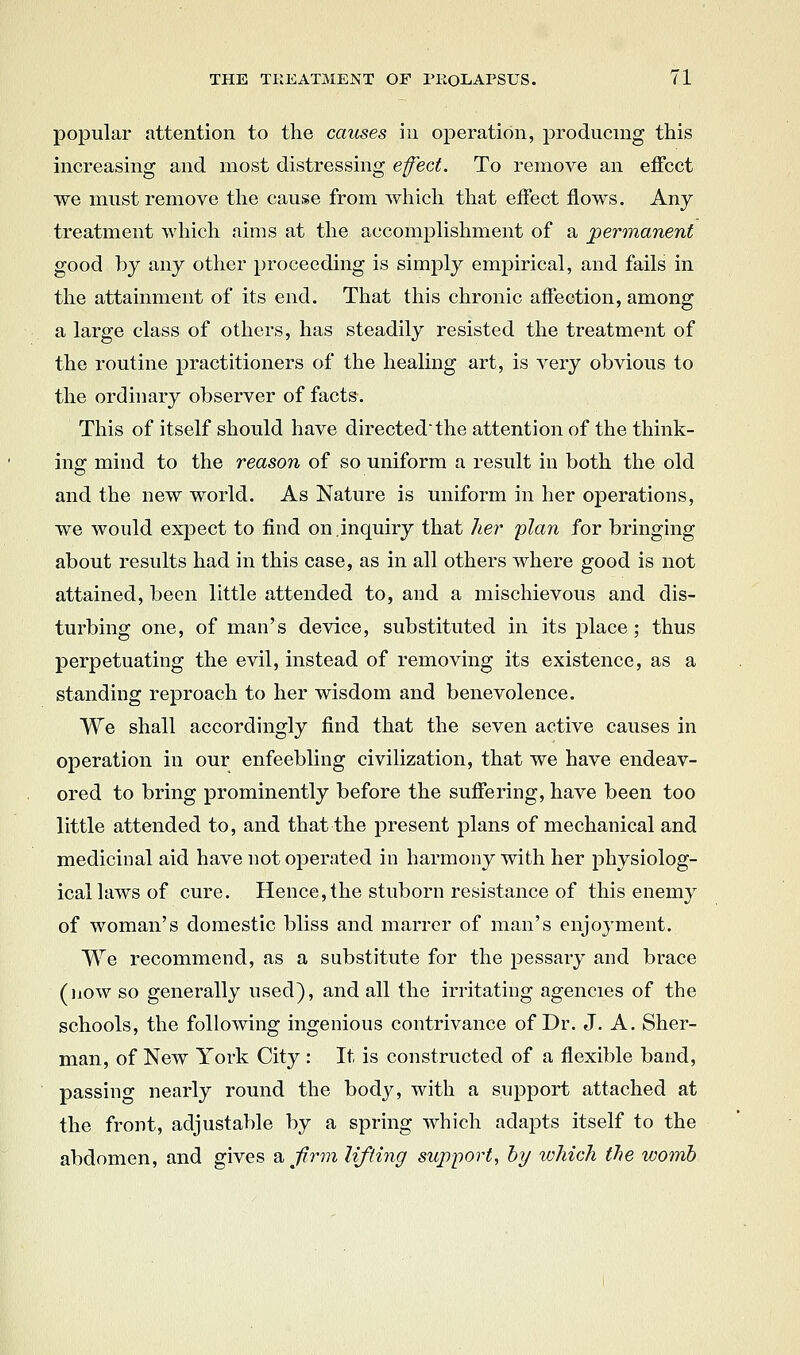 popular attention to the causes in operation, producing this increasing and most distressing efect. To remove an effect we must remove the cause from which tliat effect flows. Any treatment Avhicli aims at the accomplishment of a permanent good by any other proceeding is simply empirical, and fails in the attainment of its end. That this chronic affection, among a large class of others, has steadily resisted the treatment of the routine practitioners of the healing art, is very obvious to the ordinary observer of facts. This of itself should have directed'the attention of the think- ing; mind to the reason of so uniform a result in both the old and the new world. As Nature is uniform in her operations, we would expect to find on.inquiry that her plan for bringing about results had in this case, as in all others where good is not attained, been little attended to, and a mischievous and dis- turbing one, of man's device, substituted in its place; thus perpetuating the evil, instead of removing its existence, as a standing reproach to her wisdom and benevolence. We shall accordingly find that the seven active causes in operation in our enfeebling civilization, that we have endeav- ored to bring prominently before the suffering, have been too little attended to, and that the present plans of mechanical and medicinal aid have not operated in harmony with her physiolog- ical laws of cure. Hence,the stuborn resistance of this enemy of woman's domestic bliss and marrer of man's enjoyment. We recommend, as a substitute for the pessary and brace (now so generally used), and all the irritating agencies of the schools, the following ingenious contrivance of Dr. J. A. Sher- man, of New York City : It is constructed of a flexible band, passing nearly round the bodj^ with a support attached at the front, adjustable by a spring which adapts itself to the abdomen, and gives 2i Jirm lifting support, by which the womb