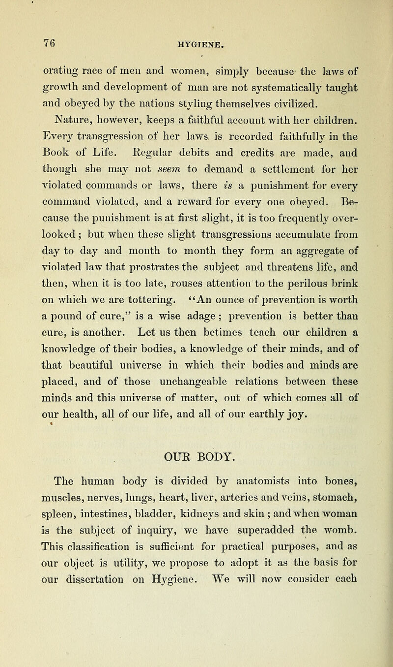 orating race of men and women, simply because the laws of growth and development of man are not systematically taught and obeyed by the nations styling themselves civilized. Nature, however, keeps a faithful account with her children. Every transgression of her laws is recorded faithfully in the Book of Life. Regular debits and credits are made, and though she may not seem to demand a settlement for her violated commands or laws, there is a punishment for every command violated, and a reward for every one obeyed. Be- cause the punishment is at first slight, it is too frequently over- looked ; but when these slight transgressions accumulate from day to day and month to month they form an aggregate of violated law that prostrates the subject and threatens life, and then, when it is too late, rouses attention to the perilous brink on which we are tottering. An ounce of prevention is worth a pound of cure, is a wise adage ; prevention is better than cure, is another. Let us then betimes teach our children a knowledge of their bodies, a knowledge of their minds, and of that beautiful universe in which their bodies and minds are placed, and of those unchangeable relations between these minds and this universe of matter, out of which comes all of our health, all of our life, and all of our earthly joy. « OUR BODY. The human body is divided by anatomists into bones, muscles, nerves, lungs, heart, liver, arteries and veins, stomach, spleen, intestines, bladder, kidneys and skin ; and when woman is the subject of inquiry, we have superadded the womb. This classification is sufficient for practical purposes, and as our object is utility, we propose to adopt it as the basis for our dissertation on H3^giene. We will now consider each