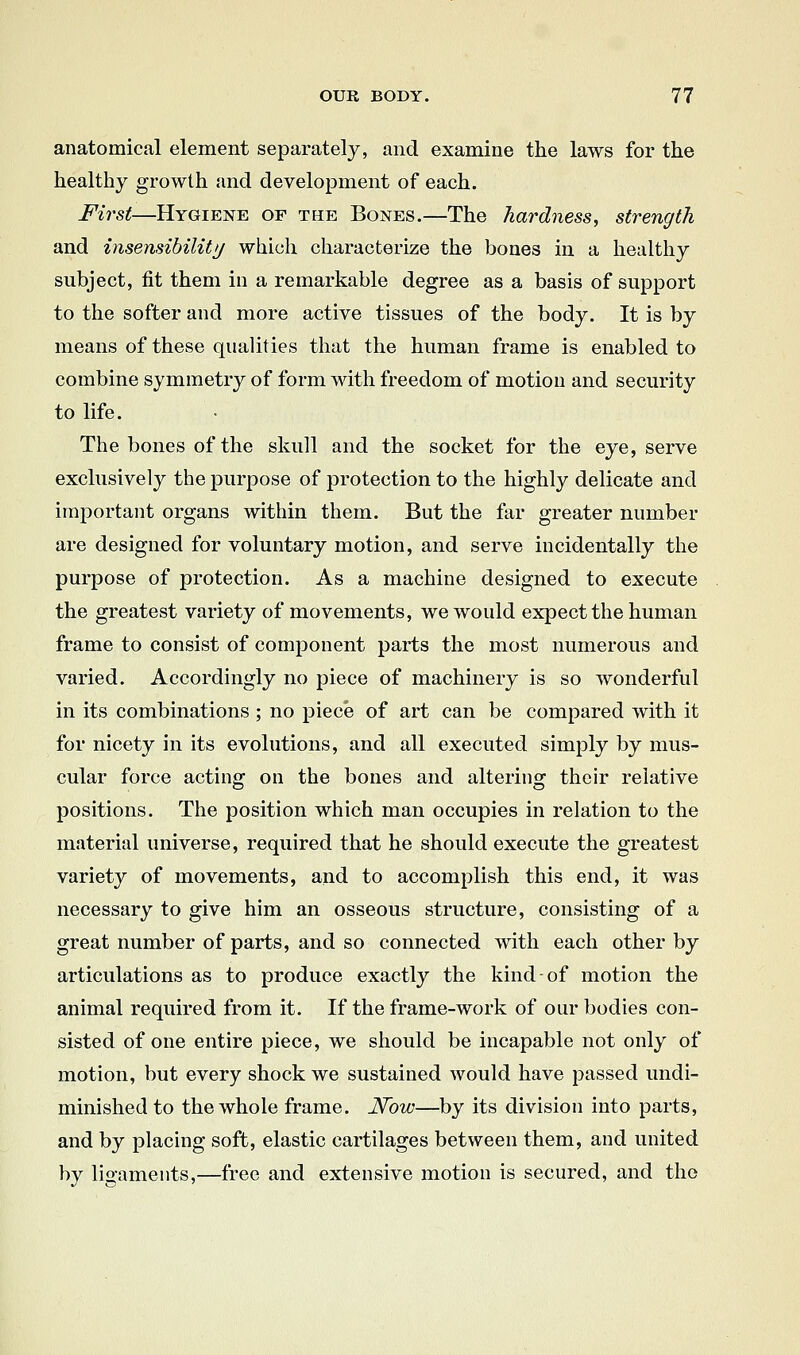 anatomical element separately, and examine the laws for the healthy growth and development of each. First—Hygiene of the Bones.—The hardness^ strength and insensibility which characterize the bones in a healthy subject, fit them in a remarkable degree as a basis of support to the softer and more active tissues of the body. It is by means of these qualities that the human frame is enabled to combine symmetry of form with freedom of motion and security to life. The bones of the skull and the socket for the eye, serve exclusively the purpose of protection to the highly delicate and important organs within them. But the far greater number are designed for voluntary motion, and serve incidentally the purpose of protection. As a machine designed to execute the greatest variety of movements, we would expect the human frame to consist of component parts the most numerous and varied. Accordingly no piece of machinery is so wonderful in its combinations ; no piece of art can be compared with it for nicety in its evolutions, and all executed simply by mus- cular force acting on the bones and altering their relative positions. The position which man occupies in relation to the material universe, required that he should execute the greatest variety of movements, and to accomplish this end, it was necessary to give him an osseous structure, consisting of a great number of parts, and so connected with each other by articulations as to produce exactly the kind of motion the animal required from it. If the frame-work of our bodies con- sisted of one entire piece, we should be incapable not only of motion, but every shock we sustained Avould have passed undi- minished to the whole frame. JSTow—by its division into parts, and by placing soft, elastic cartilages between them, and united by ligaments,—free and extensive motion is secured, and the