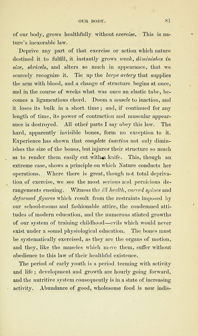 of our body, grows healthfully without exercise. This is na- ture's inexorable law. Deprive any part of that exercise or action which nature destined it to fulfill, it instantly grows weak, diminishes in size, shrivels, and alters so much in appearance, that we scarcely recognize it. Tie up the large artery that supplies the arm with blood, and a change of structure begins at once, and in the course of weeks what Avas once an elastic tube, be- comes a ligamentious chord. Doom a muscle to inaction, and it loses its bulk in a short time ; and, if continued for any length of time, its power of contraction and muscular apj)ear- ance is destroyed. All other parts I say obey this law. The hard, apparently invisible bones, form no exception to it. Experience has shown that complete inaction not only dimin- ishes the size of the bones, but injures their structure so much as to render them easily cut with#i knife. This, though an extreme case, shows a principle on which Nature conducts her operations. Where there is great, though not total depriva- tion of exercise, we see the most serious and pernicious de- rangements ensuing. Witness the ill health, curved spines and deformed figures which result from the restraints imposed by our school-rooms and fashionable attire, the condemned atti- tudes of modern education, and the numerous stinted growths of our system of training childhood—evils which would never exist under a sound physiological education. The bones must be systematically exercised, as they are the organs of motion, and they, like the muscles which move them, suffer without obedience to this law of their healthful existence. The period of early youth is a period teeming with activity and life ; development and groA\i:h are hourly going forward, and the nutritive system consequently is in a state of increasing activity. Abundance of good, wholesome food is now indis-