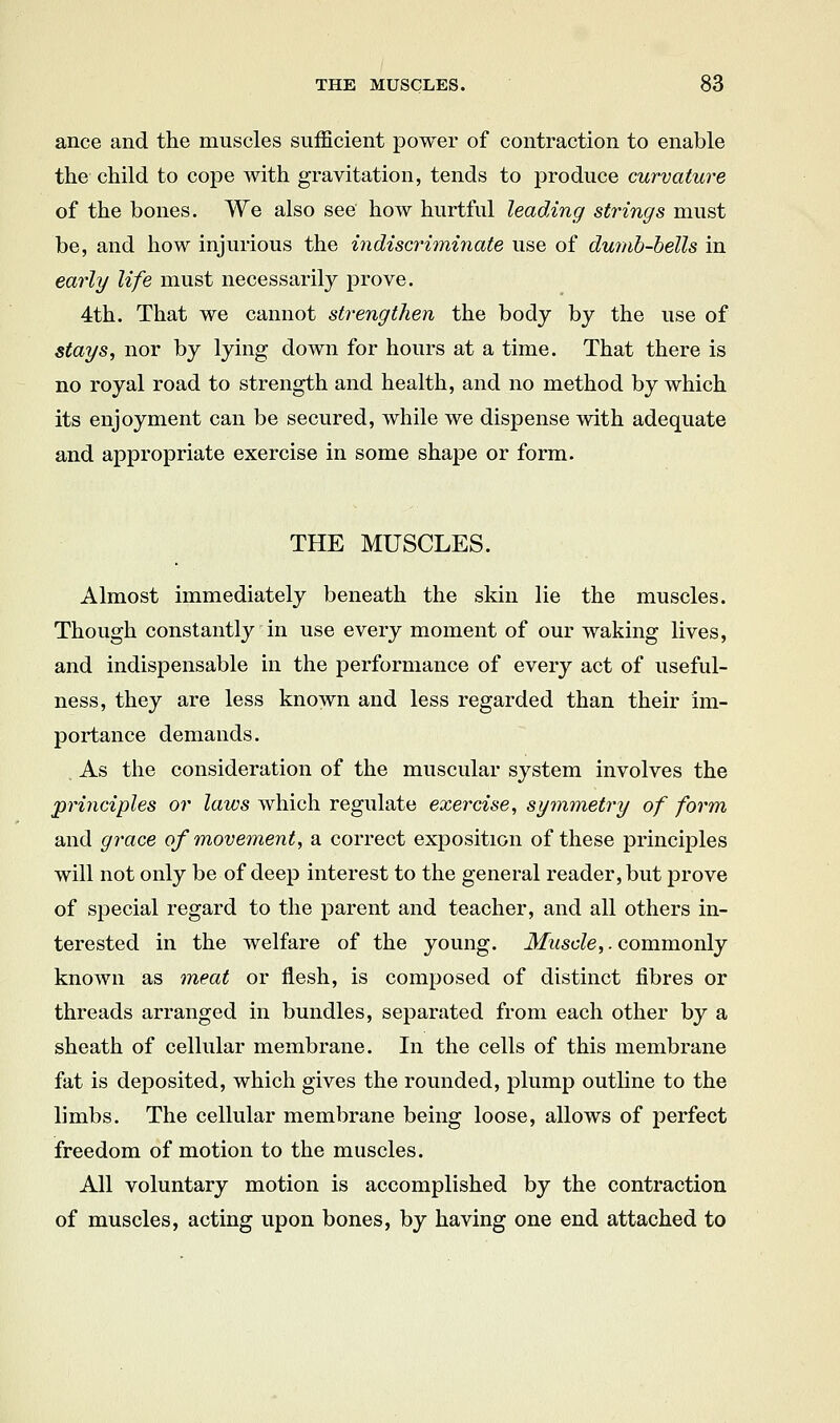 ance and the muscles sufficient power of contraction to enable the child to cope with gravitation, tends to produce curvature of the bones. We also see how hurtful leading strings must be, and how injurious the indiscriminate use of dumb-bells in early life must necessarily prove. 4th. That we cannot strengthen the body by the use of stays, nor by lying down for hours at a time. That there is no royal road to strength and health, and no method by which its enjoyment can be secured, while we dispense with adequate and appropriate exercise in some shape or form. THE MUSCLES. Almost immediately beneath the skin lie the muscles. Though constantly in use every moment of our waking lives, and indispensable in the performance of every act of useful- ness, they are less known and less regarded than their im- portance demands. As the consideration of the muscular system involves the principles or laws which regulate exercise, symmetry of form and grace of movement, a correct exposition of these principles will not only be of deep interest to the general reader, but prove of special regard to the parent and teacher, and all others in- terested in the welfare of the young. Muscle,. commonly known as meat or flesh, is composed of distinct fibres or threads arranged in bundles, separated from each other by a sheath of cellular membrane. In the cells of this membrane fat is deposited, which gives the rounded, plump outline to the limbs. The cellular membrane being loose, allows of perfect freedom of motion to the muscles. All voluntary motion is accomplished by the contraction of muscles, acting upon bones, by having one end attached to