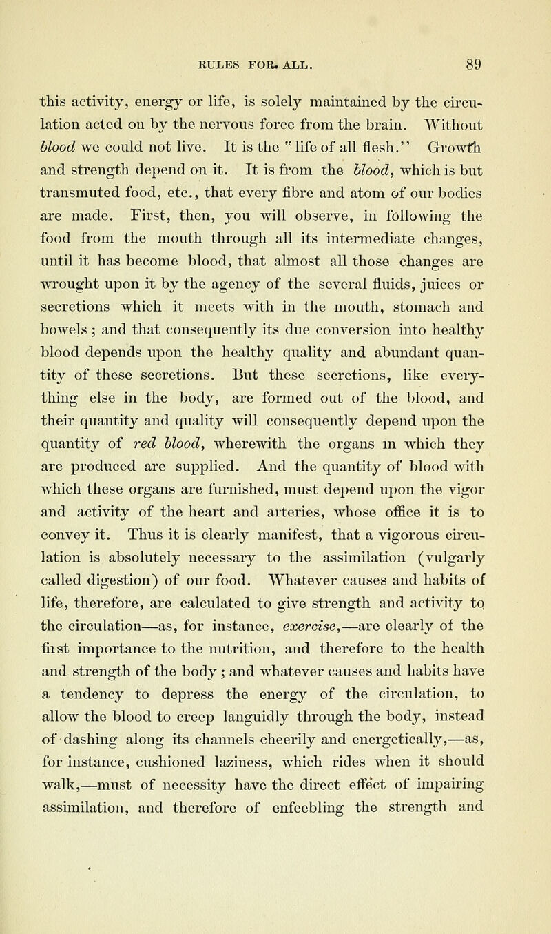 this activity, energy or life, is solely maintained by the circu- lation acted ou by the nervous force from the brain. Without blood we could not live. It is the  life of all flesh. Growth and strength depend on it. It is from the blood, which is but transmuted food, etc., that every fibre and atom of our bodies are made. First, then, you will observe, in following the food from the mouth through all its intermediate changes, until it has become blood, that almost all those changes are wrought upon it by the agency of the several fluids, juices or secretions which it meets with in the mouth, stomach and bowels ; and that consequently its due conversion into healthy blood depends upon the healthy quality and abundant quan- tity of these secretions. But these secretions, like every- thing else in the body, are formed out of the blood, and their quantity and quality will consequently depend upon the quantity of red blood, wherewith the organs m which they are produced are supplied. And the quantity of blood with which these organs are furnished, must depend upon the vigor and activity of the heart and arteries, whose office it is to convey it. Thus it is clearly manifest, that a vigorous circu- lation is absolutely necessary to the assimilation (vulgarly called digestion) of our food. Whatever causes and habits of life, therefore, are calculated to give strength and activity tq the circulation—as, for instance, exercise,—are clearly of the fiist importance to the nutrition, and therefore to the health and strength of the body ; and whatever causes and habits have a tendency to depress the energy of the circulation, to allow the blood to creep languidly through the body, instead of clashing along its channels cheerily and energetically,—as, for instance, cushioned laziness, which rides when it should walk,—must of necessity have the direct efiect of impairing assimilation, and therefore of enfeebling the strength and