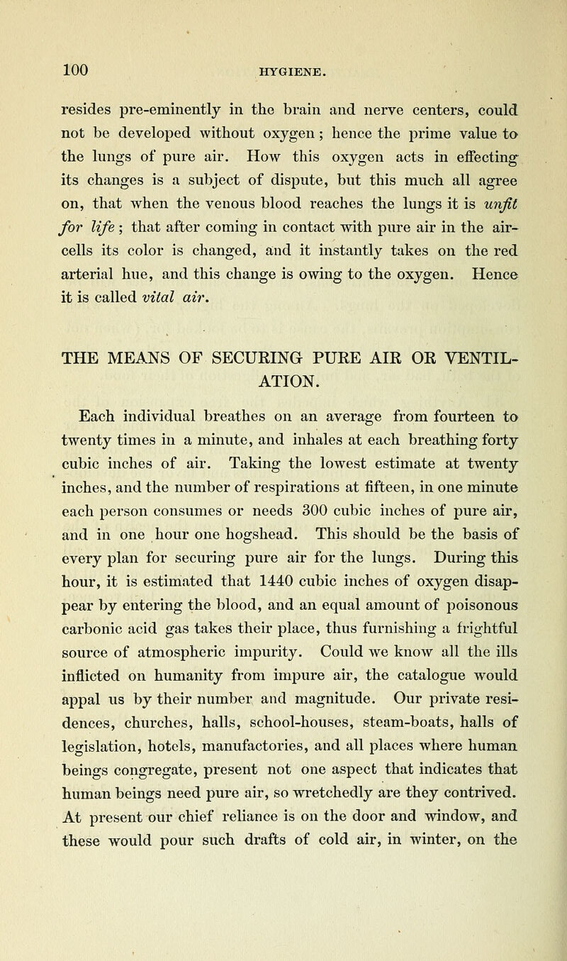 resides pre-eminently in the brain and nerve centers, could not be developed without oxygen ; hence the prime value to the lungs of pure air. How this oxygen acts in effecting^ its changes is a subject of dispute, but this much all agree on, that when the venous blood reaches the lungs it is unfit for life ; that after coming in contact with pure air in the air- cells its color is changed, and it instantly takes on the red arterial hue, and this change is owing to the oxygen. Hence it is called vital air. THE MEANS OF SECURING PURE AIR OR VENTIL- ATION. Each individual breathes on an average from fourteen to twenty times in a minute, and inhales at each breathing forty cubic inches of air. Taking the lowest estimate at twenty inches, and the number of respirations at fifteen, in one minute each person consumes or needs 300 cubic inches of pure air, and in one hour one hogshead. This should be the basis of every plan for securing pure air for the lungs. During this hour, it is estimated that 1440 cubic inches of oxygen disap- pear by entering the blood, and an equal amount of poisonous carbonic acid gas takes their place, thus furnishing a frightful source of atmospheric impurity. Could we know all the ills inflicted on humanity from impure air, the catalogue would appal us by their number and magnitude. Our private resi- dences, churches, halls, school-houses, steam-boats, halls of legislation, hotels, manufactories, and all places where human, beings congregate, present not one aspect that indicates that human beings need pure air, so wretchedly are they contrived. At present our chief reliance is on the door and window, and these would pour such drafts of cold air, in winter, on the