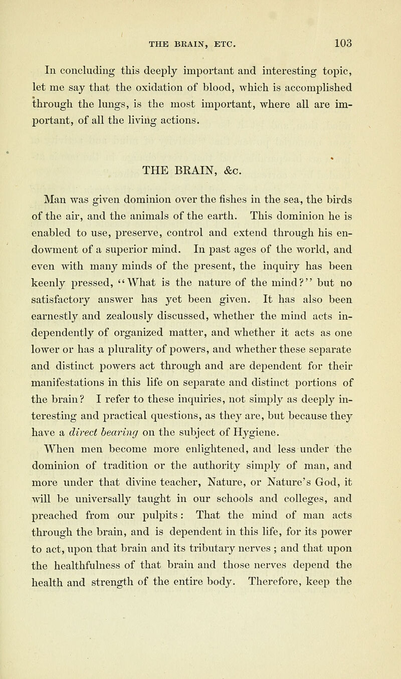 In concluding this deeply important and interesting topic, let me say that the oxidation of blood, which is accomplished through the lungs, is the most important, where all are im- portant, of all the living actions. THE BRAIN, &c. Man was given dominion over the fishes in the sea, the birds of the air, and the animals of the earth. This dominion he is enabled to use, preserve, control and extend through his en- dowment of a superior mind. In past ages of the world, and even with many minds of the present, the inquiry has been keenly pressed, What is the nature of the mind? but no satisfactory answer has yet been given. It has also been earnestly and zealously discussed, whether the mind acts in- dependently of organized matter, and whether it acts as one lower or has a plurality of powers, and whether these separate and distinct powers act through and are dependent for their manifestations in this life on separate and distinct portions of the brain? I refer to these inquiries, not simply as deeply in- teresting and practical questions, as they are, but because they have a direct bearing on the subject of Hygiene. When men become more enlightened, and less under the dominion of tradition or the authority simply of man, and more under that divine teacher, Nature, or Nature's God, it will be universally taught in our schools and colleges, and preached from our pulpits: That the mind of man acts through the brain, and is dependent in this life, for its power to act, upon that brain and its tributary nerves ; and that upon the healthfulness of that brain and those nerves depend the health and strength of the entire body. Therefore, keep the