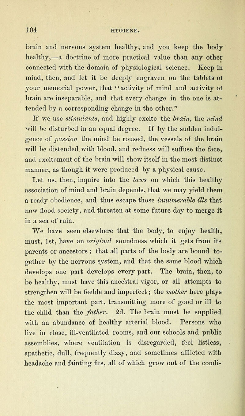 brain and nervous system healthy, and you keep the body healthy,—a doctrine of more practical value than any other connected with the domain of physiological science. Keep in mind, then, and let it be deeply engraven on the tablets ot your memorial power, that activity of mind and activity ot brain are inseparable, and that every change in the one is at- tended by a corresponding change in the other. If we use stimulants, and highly excite the brain, the mind will be disturbed in an equal degree. If by the sudden indul- gence of passion the mind be roused, the vessels of the brain will be distended with blood, and redness will suffuse the face, and excitement of the brain will show itself in the most distinct manner, as though it were produced by a physical cause. Let us, then, inquire into the laws on which this healthy association of mind and brain depends, that we may yield them a ready obedience, and thus escape those innumerable ills that now flood society, and threaten at some future day to merge it in a sea of ruin. We have seen elsewhere that the body, to enjoy health, must, 1st, have an original soundness which it gets from its parents or ancestors ; that all parts of the body are bound to- gether by the nervous system, and that the same blood which develops one part develops every part. The brain, then, to be healthy, must have this ancestral vigor, or all attempts to strengthen will be feeble and imperfect; the mother here plays the most important part, transmitting more of good or ill to the child than the father. 2d. The brain must be supplied with an abundance of healthy arterial blood. Persons who live in close, ill-ventilated rooms, and our schools and public assemblies, where ventilation is disregarded, feel listless, apathetic, dull, frequently dizzy, and sometimes afflicted with headache and fainting fits, all of which grow out of the condi-