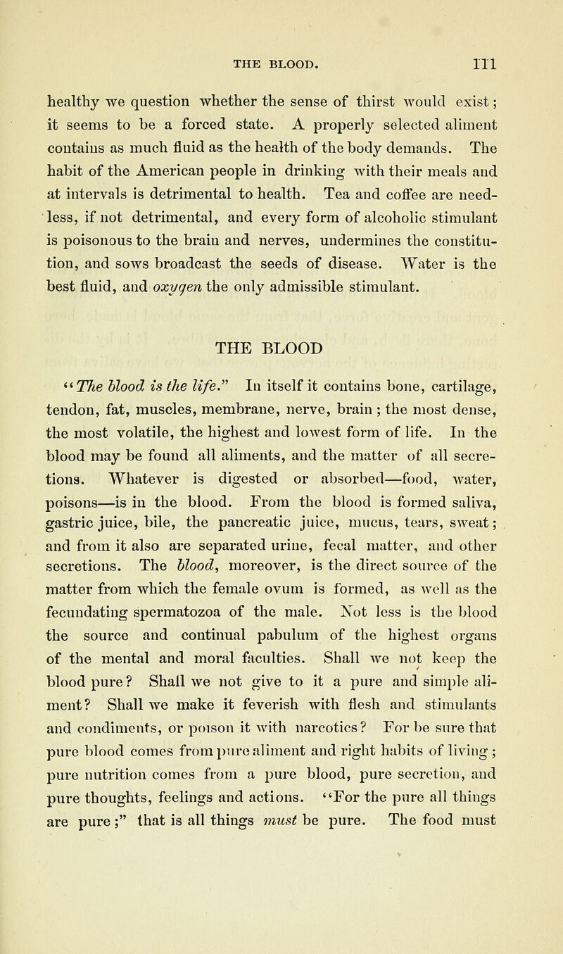 THE BLOOD. 1X1 healthy we question whether the sense of thirst would exist; it seems to be a forced state. A properly selected aliment contains as much fluid as the health of the body demands. The habit of the American people in drinking with their meals and at intervals is detrimental to health. Tea and cofi'ee are need- less, if not detrimental, and every form of alcoholic stimulant is poisonous to the brain and nerves, undermines the constitu- tion, and sows broadcast the seeds of disease. Water is the best fluid, and oxygen the only admissible stimulant. THE BLOOD '■'•The blood is the life In itself it contains bone, cartilage, tendon, fat, muscles, membrane, nerve, brain; the most dense, the most volatile, the highest and lowest form of life. In the blood may be found all aliments, and the matter of all secre- tions. Whatever is digested or absorbed—food, water, poisons—is in the blood. From the blood is formed saliva, gastric juice, bile, the pancreatic juice, mucus, tears, sweat; and from it also are separated urine, fecal matter, and other secretions. The bloody moreover, is the direct source of the matter from which the female ovum is formed, as well as the fecundating spermatozoa of the male. ISTot less is the blood the source and continual pabulum of the highest organs of the mental and moral faculties. Shall we not keep the blood pure ? Shall we not give to it a pure and simple ali- ment? Shall we make it feverish with flesh and stimulants and condiments, or poison it with narcotics? For be sure that pure blood comes from pure aliment and right habits of living ; pure nutrition comes from a pure blood, pure secretion, and pure thoughts, feelings and actions. For the pure all things are pure ; that is all things must be pure. The food must