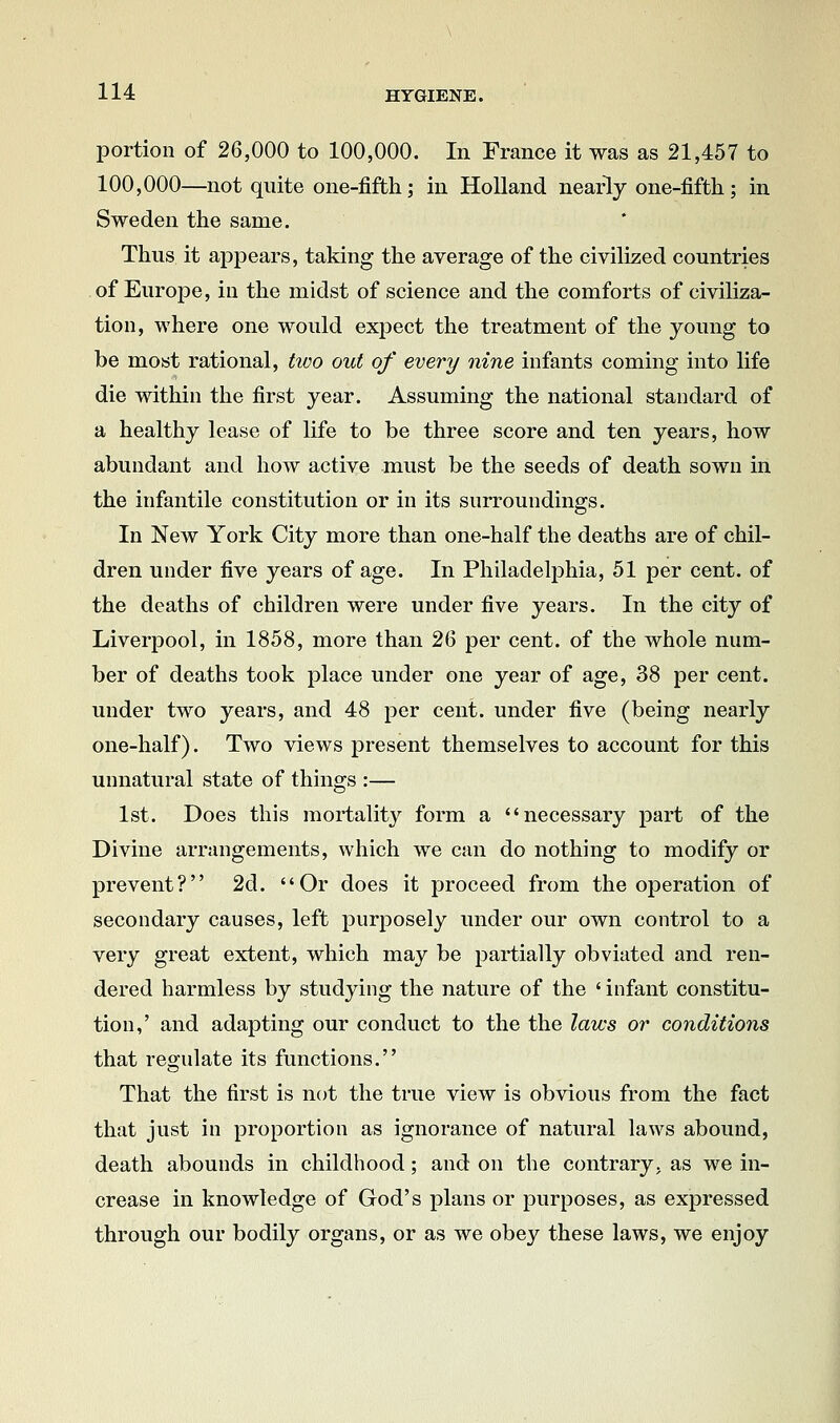 portion of 26,000 to 100,000. In France it was as 21,457 to 100,000—not quite one-fifth; in Holland nearly one-fifth ; in Sweden the same. Thus it appears, taking the average of the civilized countries of Europe, in the midst of science and the comforts of civiliza- tion, where one would expect the treatment of the young to be most rational, tivo out of every nine infants coming into life die within the first year. Assuming the national standard of a healthy lease of life to be three score and ten years, how abundant and how active must be the seeds of death sown in the infantile constitution or in its surroundings. In New York City more than one-half the deaths are of chil- dren under five years of age. In PhiladeliDhia, 51 per cent, of the deaths of children were under five years. In the city of Liverpool, in 1858, more than 26 per cent, of the whole num- ber of deaths took place under one year of age, 38 per cent, under two years, and 48 per cent, under five (being nearly one-half). Two views present themselves to account for this unnatural state of things :— 1st. Does this mortality form a necessary part of the Divine arrangements, which we can do nothing to modify or prevent? 2d. Or does it proceed from the operation of secondary causes, left purposely under our own control to a very great extent, which may be partially obviated and ren- dered harmless by studying the nature of the ' infant constitu- tion,' and adapting our conduct to the the laws or conditions that regulate its functions, That the first is not the true view is obvious from the fact that just in proportion as ignorance of natural laws abound, death abounds in childhood; and on the contrary, as we in- crease in knowledge of God's plans or purposes, as expressed through our bodily organs, or as we obey these laws, we enjoy