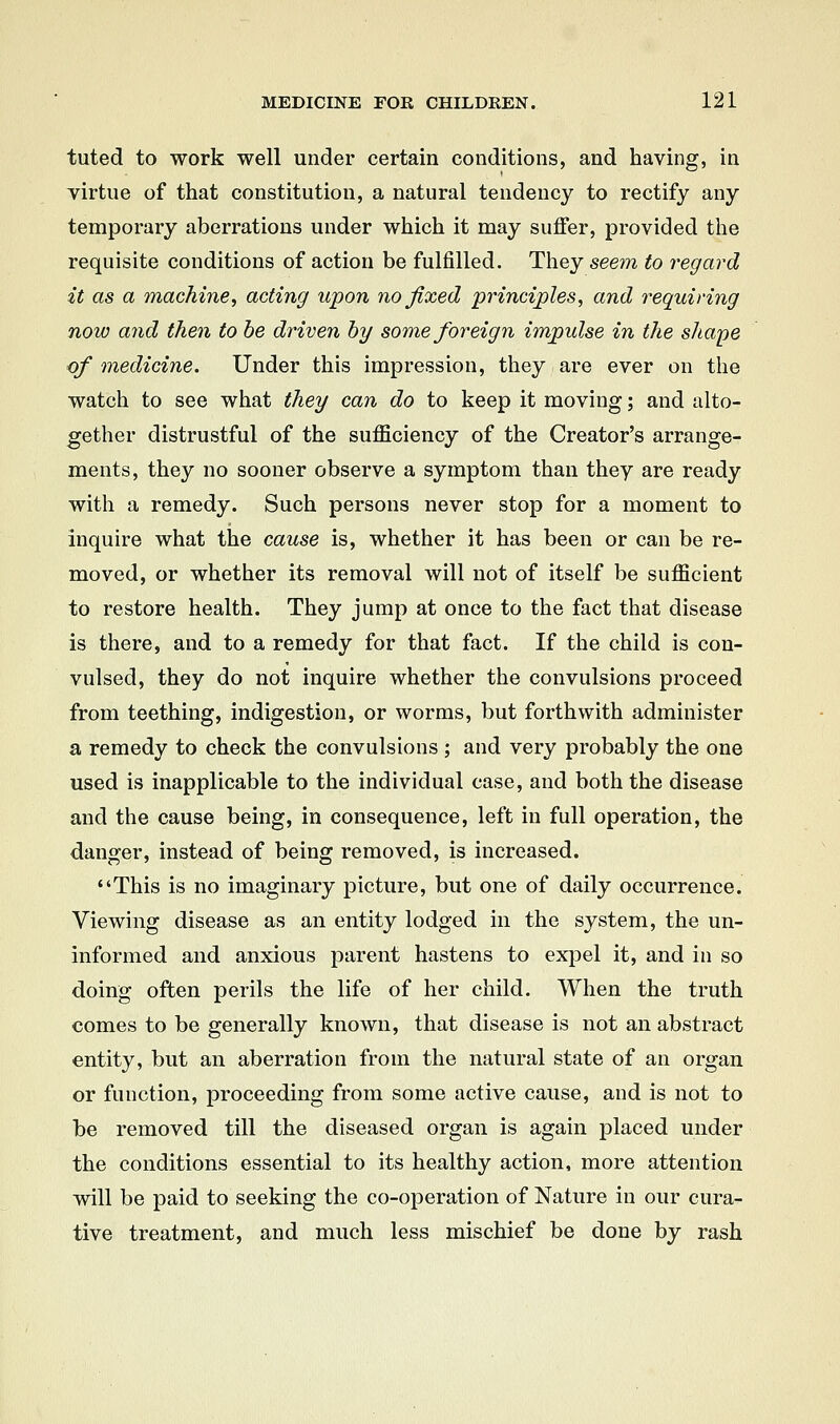 tuted to work well under certain conditions, and having, in yirtue of that constitution, a natural tendency to rectify any temporary aberrations under which it may suffer, provided the requisite conditions of action be fulfilled. They seem to regard it as a machinei acting upon no fixed principles, and requiring now and then to be driven by some foreign impulse in the sliape of medicine. Under this impression, they are ever on the watch to see what they can do to keep it moving; and alto- gether distrustful of the sufficiency of the Creator's arrange- ments, they no sooner observe a symptom than they are ready with a remedy. Such persons never stop for a moment to inquire what the cause is, whether it has been or can be re- moved, or whether its removal will not of itself be sufficient to restore health. They jump at once to the fact that disease is there, and to a remedy for that fact. If the child is con- vulsed, they do not inquire whether the convulsions proceed from teething, indigestion, or worms, but forthwith administer a remedy to check the convulsions ; and very probably the one used is inapplicable to the individual case, and both the disease and the cause being, in consequence, left in full operation, the danger, instead of being removed, is increased. This is no imaginary picture, but one of daily occurrence. Viewing disease as an entity lodged in the system, the un- informed and anxious parent hastens to expel it, and in so doing often perils the life of her child. When the truth comes to be generally known, that disease is not an abstract entity, but an aberration from the natural state of an organ or function, proceeding from some active cause, and is not to be removed till the diseased organ is again placed under the conditions essential to its healthy action, more attention will be paid to seeking the co-operation of Nature in our cura- tive treatment, and much less mischief be done by rash