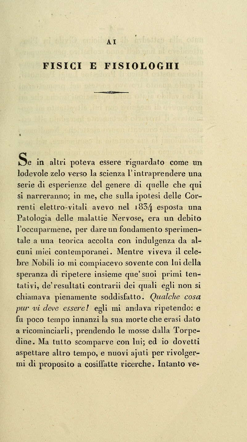 FISICI E FISIOLOGHI i^e in altri poteva essere riguardato come un lodevole zelo verso la scienza l'intraprendere una serie di esperienze del genere di quelle che qui si narreranno; in me, che sulla ipotesi delle Cor- renti elettro-vitali avevo nel i834 esposta una Patologia delle malattie Nervose, era un debito roccLiparmene, per dare un fondamento sperimen- tale a una teorica accolta con indulgenza da al- cuni miei contemporanei. Mentre viveva il cele- bre Nobili io mi compiacevo sovente con lui della speranza di ripetere insieme que' suoi primi ten- tativi, de'resultati contrarli dei quali egli non sì chiamava pienamente soddisfatto. Qualche cosa pur vi deve essere! egli mi andava ripetendo: e fu poco tempo innanzi la sua morte che erasi dato a ricominciarli, prendendo le mosse dalla Torpe- dine. Ma tutto scomparve con lui; ed io dovetti aspettare altro tempo, e nuovi ajuti per rivolger- mi di proposito a cosiffatte ricerche. Intanto ve-