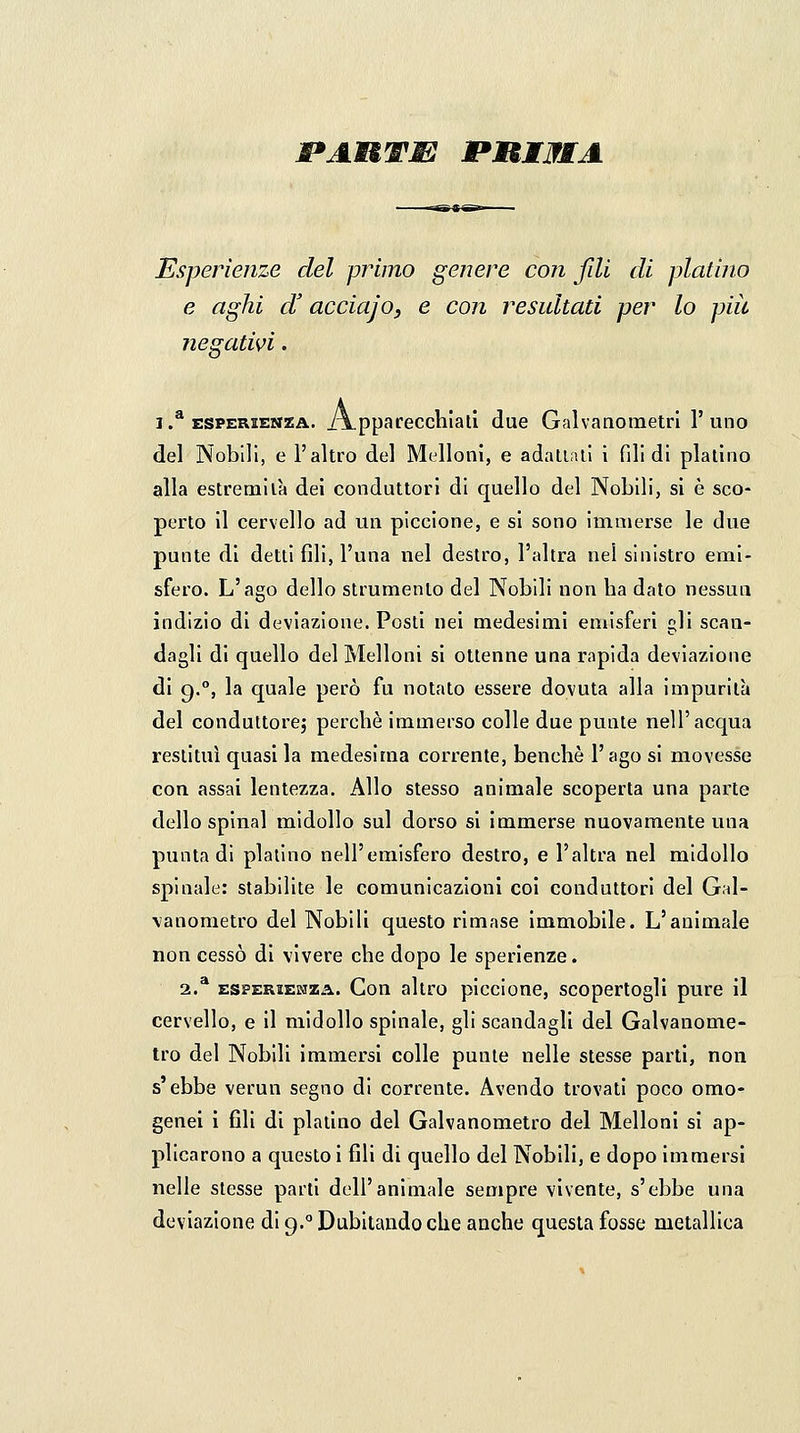 JPAUTJSE PUIJfMA Esperienze del primo genere con fili di platino e aghi d'acciajo, e con resultati per lo più negativi. 1 .^ ESPERIENZA. i\ppafeccliialì due Galvanometri l'uno del Nobili, e l'altro del Melloni, e adaliail i fili di platino alla estremila dei conduttori di quello del Nobili, si è sco- perto il cervello ad un piccione, e si sono immerse le due punte di detti fili, l'una nel destro, l'altra nel sinistro emi- sfero. L'ago dello strumento del Nobili non ha dato nessun indizio di deviazione. Posti nei medesimi emisferi gli scan- dagli di quello del Melloni si ottenne una rapida deviazione di g.°, la quale però fu notato essere dovuta alla impurità del conduttore; perchè immerso colle due punte nell'acqua restituì quasi la medesima corrente, benché l'ago si movesse con assai lentezza. Allo stesso animale scoperta una parte dello spinai midollo sul dorso si immerse nuovamente una punta di platino nell'emisfero destro, e l'altra nel midollo spinale: stabilite le comunicazioni coi conduttori del Gal- \anonietro del Nobili questo rimase immobile. L'animale non cessò di vivere che dopo le sperienze. 2.* ESPERIENZA. Cou altro piccione, scopertogli pure il cervello, e il midollo spinale, gli scandagli del Galvanome- tro del Nobili immersi colle punte nelle stesse parti, non s'ebbe verun segno di corrente. Avendo trovati poco omo- genei i fili di platino del Galvanometro del Melloni si ap- plicarono a questo i fili di quello del Nobili, e dopo immersi nelle stesse parti dell'animale sempre vivente, s'ebbe una deviazione di g.° Dubitando che anche questa fosse metallica