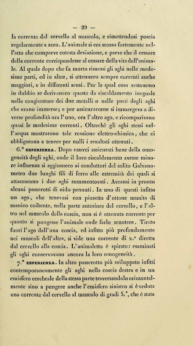 — So- la corrente dal cervello al muscolo, e rimeltendosi poscia regolarmente a zero. L'animale si era scosso fortemente nel- l'atto che comparve cotesta deviazione, e parve che 11 cessare della corrente corrispondesse al cessare della vita dell'anima- le. Al quale dopo che fu morto rimessi gli aghi nelle mede- sime parti, ed in altre, si ottennero sempre correnti anche maggiori, e in differenti sensi. Per la qual cosa restammo in dubbio se derivassero queste da riscaldamento Ineguale nelle congiunture dei due metalli o nelle parli degli aghi che erano immerse; e per assicurarcene si Immergeva a di- verse profondità ora l'uno, ora l'altro ago, e ricomparivano quasi le medesime correnti. Oltreché gli aghi stessi nel- l'acqua mostrarono tale reazione elettro-chimica, che ci obbligarono a tenere per nulli i resultati ottenuti. 6.^ ESPERIENZA. Dopo esserci assicurati bene della omo- geneità degli aghi, onde il loro riscaldamento avesse mino- re influenza si aggiunsero ai conduttori del solito Galvano- metro due lunghi fili di ferro alle estremità dei quali si attaccarono i due aghi summentovatl. Aveansi in pronto alcuni passerotti di nido pennuti. In uno di questi infitto un ago, che tenevasi con pinzetta d'ottone munita dì manico coibente, nella parte anteriore del cervello, e l'al- tro nel muscolo della coscia, non si è ottenuta corrente per quanto si pungesse l'animale onde farlo scuotere. Tirnto fuori l'ago dall'una coscia, ed infitto più profondamente nei muscoli dell'altra, si vide una corrente di i.° diretta dal cervello alla coscia. L'animaletto è spirato : esaminati gli aghi conservavano ancora la loro omogeneità . 7.^ ESPERIENZA. In altro passerotto pm sviluppato infitti contemporaneamente gli aghi nella coscia destra e In un emisfero cerebrale della stessa parte traversandolo orizzontal- mente sino a pungere anche l'emisfero sinistro si èveduta una corrente dal cervello al muscolo di gradi 5.°, che è stata