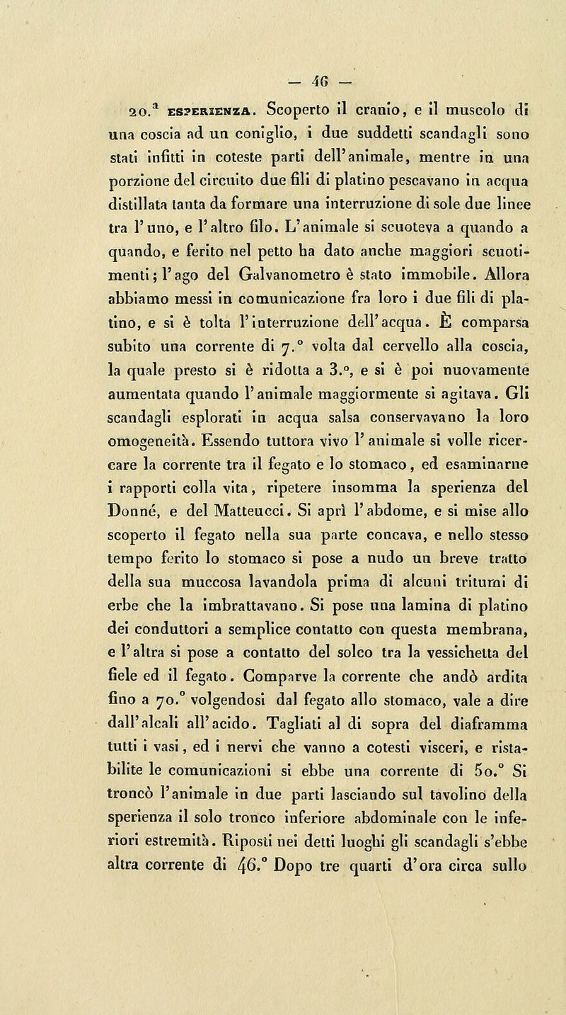 20.* ES?KaiENZA. Scoperto il cranio, e il muscolo di una coscia ad un coniglio, i due suddetti scandagli sono stati infitti in coteste parti dell'animale, mentre in una porzione del circuito due fili di platino pescavano in acqua distillata tanta da formare una interruzione di sole due linee tra l'uno, e l'altro filo. L'animale si scuoteva a quando a quando, e ferito nel petto ha dato anche maggiori scuoti- menti; l'ago del Galvanometro è stato immobile. Allora abbiamo messi in comunicazione fra loro i due fili di pla- tino, e si è tolta l'interruzione dell'acqua. È comparsa subito una corrente di 7.° volta dal cervello alla coscia, la quale presto si è ridotta a 3.°, e si è poi nuovamente aumentata quando l'animale maggiormente sì agitava. Gli scandagli esplorati in acqua salsa conservavano la loro omogeneità. Essendo tuttora vivo l'animale sì volle ricer- care la corrente tra il fegato e lo stomaco, ed esaminarne i rapporti colla vita, ripetere insomma la sperienza del Donne, e del Matteucci. Si apri l'abdome, e si mise allo scoperto il fegato nella sua parte concava, e nello slesso tempo ferito lo stomaco si pose a nudo un breve tratto della sua muccosa lavandola prima di alcuni tritumi di erbe che la imbrattavano. Si pose una lamina di platino dei conduttori a semplice contatto con questa membrana, e l'altra si pose a contatto del solco tra la vessichelta del fiele ed il fegato. Comparve la corrente che andò ardita fino a yo. volgendosi dal fegato allo stomaco, vale a dire dall'alcali all'acido. Tagliati al di sopra del diaframma tutti i vasi, ed i nervi che vanno a cotesti visceri, e rista- bilite le comunicazioni si ebbe una corrente di 5o.° Si troncò l'animale in due parti lasciando sul tavolino della sperienza il solo tronco inferiore abdominale con le infe- riori estremità. Riposll nei detti luoghi gli scandagli s'ebbe altra corrente di ^6. Dopo tre quarti d'ora circa sullo