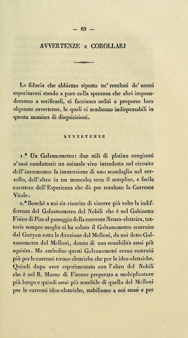 AVVERTENZE e COROLLARI La fiducia che abbiamo riposto ne' resultati de' nostri esperimenti stando a paro colla speranza che altri Impren- deranno a verificarli, ci facciamo arditi a proporre loro alquante avvertenze, le quali ci sembrano indispensabili in questa maniera di disquisizioni. AVVERTENZE 1.* Un Galvanometro : due stili di platino congiunti a'suoi conduttori: un animale vivo introdotto nel circuito dell'istrumento: la immersione di uno scandaglio nel cer- vello, dell'altro in un muscolo; ecco il semplice, e facile carattere dell'Esperienza che dà per resultato la Corrente Vitale * 2.* Benché a noi sia riuscito di vincere plìi volte la indif- ferenza del Galvanometro del Nobili che è nel Gabinetto Fisico di Pisa al passaggio della corrente Neuro-elettrica, tut- tavia sempre meglio ci ha valuto il Galvanometro costruito dal Guryon sotto la direzione del Melloni, da noi detto Gal- vanometro del Melloni, dotato di una sensibilità assai più squisita. Ma ambedue questi Galvanometri erano costruiti più per le correnti termo-elettriche che per le idro-elettriche. Quindi dopo aver esperlmentato con l'altro del Nobili che è nel R. Museo di Firenze preparato a moltiplicatore più lungo e quindi assai più sensibile di quello del Melloni per le correnti idro-elettriche, stabiliamo a noi stessi e per