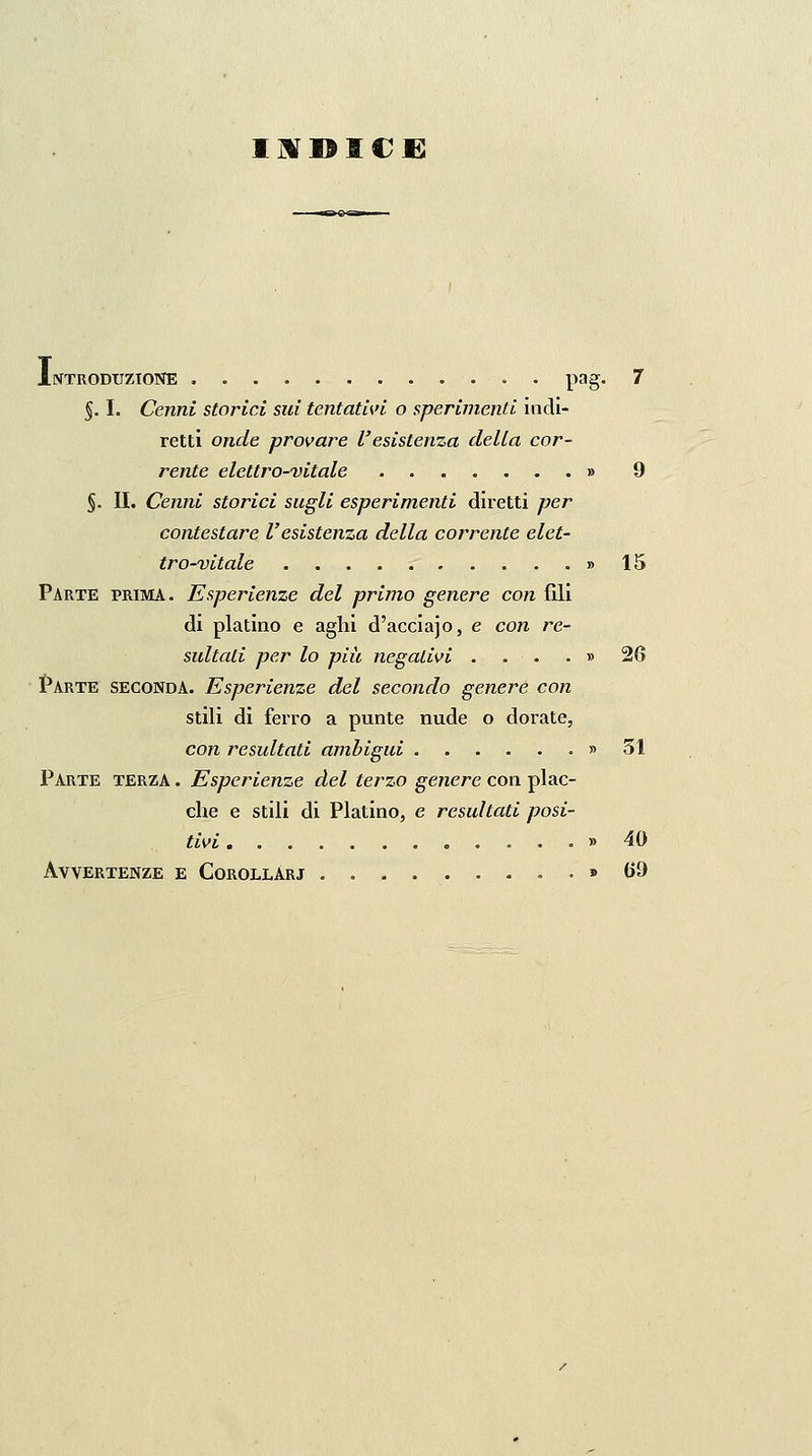 Ilf]9I€£ Introduzione , . pag. 7 §. I. Cenni storici sui tentativi o sperimenti indi- retti onde provare l'esistenza della cor- rente elettro-vitale » 9 §. II. Cenni storici sugli esperimenti diretti per contestare l'esistenza della co/brente elet- tro-vitale b15 Parte prima. Esperienze del primo genere con fili di platino e aghi d'acciajo, e con re- sultati per lo più negativi . . . . » 26 Parte seconda. Esperienze del secondo genere con stili di ferro a punte nude o dorate, con resultati ambigui ....... 31 Parte terza . Esperienze del terzo genere con plac- che e stili di Platino, e resultati posi- tivi » 40 Avvertenze e Corollàri » U9