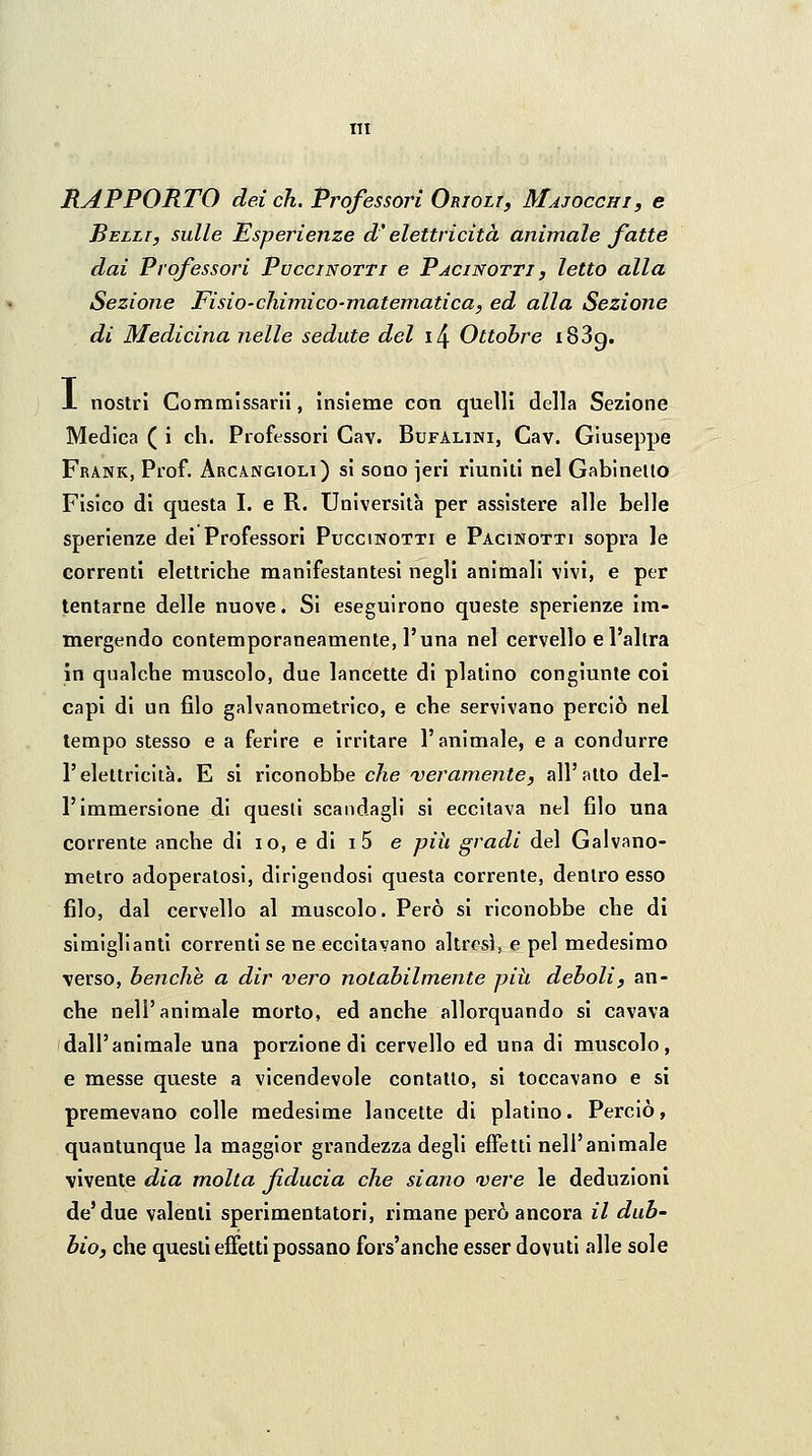 RAPPORTO dei eh. Professori Orioli, Majocchi, e Belli, sulle Esperienze d'elettricità animale fatte dai Professori Puccinotti e Pacinotti , letto alla Sezione Fisio-chimico-matematica, ed alla Sezione di Medicina nelle sedute del i/\ Ottobre i83g. X nostri Commìssarii, insieme con quelli della Sezione Medica ( i eh. Professori Cav. Bufalini, Cav. Giuseppe Frank, Prof. Arcangioli) si sono jeri riuniti nel Gabinetto Fisico di questa I. e R. Università per assistere alle belle sperienze dei Professori Puccinotti e Pacinotti sopra le correnti elettriche manifestantesi negli animali vivi, e per tentarne delle nuove. Si eseguirono queste sperienze im- mergendo contemporaneamente, l'una nel cervello e l'altra in qualche muscolo, due lancette di platino congiunte col capi di un filo galvanometrico, e che servivano perciò nel tempo stesso e a ferire e irritare l'animale, e a condurre l'elettricità. E si x\co\\ohhe che'veramente, all'atto del- l'immersione di quesli scandagli si eccitava nel filo una corrente anche di io, e di i 5 e pih gradi del Galvano- metro adoperatosi, dirigendosi questa corrente, dentro esso filo, dal cervello al muscolo. Però si riconobbe che di simiglianti correnti se ne eccitavano altresì, e pel medesimo verso, benché a dir vero notabilmente pih deboli, an- che nell'animale morto, ed anche allorquando si cavava dall'animale una porzione di cervello ed una di muscolo, e messe queste a vicendevole contatto, si toccavano e si premevano colle medesime lancette di platino. Perciò, quantunque la maggior grandezza degli effetti nell'animale vivente dia molta fiducia che siano <vere le deduzioni de'due valenti sperimentatori, rimane però ancora il dub- bio, che quesli effetti possano fors'anche esser dovuti alle sole