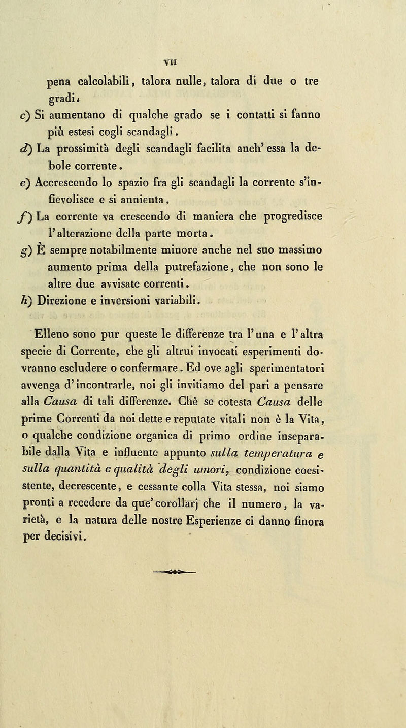 VH pena calcolabili, talora nulle, talora di due o tre gradi * e) Si aumentano di qualche grado se i contatti si fanno più estesi cogli scandagli. d) La prossimità degli scandagli facilita anch' essa la de- bole corrente. e) Accrescendo lo spazio fra gli scandagli la corrente s'in- fievolisce e si annienta. y) La corrente va crescendo di maniera che progredisce l'alterazione della parte morta. g) È sempre notabilmente minore anche nel suo massimo aumento prima della putrefazione, che non sono le altre due avvisate correnti. h) Direzione e inversioni variabili. Elleno sono pur queste le differenze tra l'una e l'altra specie di Corrente, che gli altrui invocati esperimenti do- vranno escludere o confermare. Ed ove agli sperimentatori avvenga d'incontrarle, noi gli invitiamo del pari a pensare alla Causa di tali differenze. Che se celesta Causa delle prime Correnti da noi dette e reputate vitali non è la Vita, o qualche condizione organica di primo ordine insepara- bile dalla Vita e influente appunto sulla temperatura e sulla quantità e qualità degli umori, condizione coesì- stente, decrescente, e cessante colla Vita stessa, noi siamo pronti a recedere da que'corollarj che il numero, la va- rietà, e la natura delle nostre Esperienze ci danno finora per decisivi.